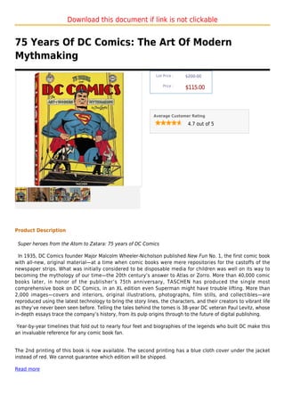 Download this document if link is not clickable


75 Years Of DC Comics: The Art Of Modern
Mythmaking
                                                               List Price :   $200.00

                                                                   Price :
                                                                              $115.00



                                                              Average Customer Rating

                                                                               4.7 out of 5




Product Description

 Super heroes from the Atom to Zatara: 75 years of DC Comics

  In 1935, DC Comics founder Major Malcolm Wheeler-Nicholson published New Fun No. 1, the first comic book
with all-new, original material—at a time when comic books were mere repositories for the castoffs of the
newspaper strips. What was initially considered to be disposable media for children was well on its way to
becoming the mythology of our time—the 20th century’s answer to Atlas or Zorro. More than 40,000 comic
books later, in honor of the publisher’s 75th anniversary, TASCHEN has produced the single most
comprehensive book on DC Comics, in an XL edition even Superman might have trouble lifting. More than
2,000 images—covers and interiors, original illustrations, photographs, film stills, and collectibles—are
reproduced using the latest technology to bring the story lines, the characters, and their creators to vibrant life
as they’ve never been seen before. Telling the tales behind the tomes is 38-year DC veteran Paul Levitz, whose
in-depth essays trace the company’s history, from its pulp origins through to the future of digital publishing.

 Year-by-year timelines that fold out to nearly four feet and biographies of the legends who built DC make this
an invaluable reference for any comic book fan.


The 2nd printing of this book is now available. The second printing has a blue cloth cover under the jacket
instead of red. We cannot guarantee which edition will be shipped.

Read more
 