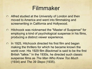 Filmmaker
Alfred studied at the University of London and then
moved to America and went into filmmaking and
screenwriting in California and Hollywood.
Hitchcock was nicknamed the "Master of Suspense" for
employing a kind of psychological suspense in his films,
producing a distinct viewer experience.
In 1925, Hitchcock directed his first film and began
making the thrillers for which he became known the
world over. His 1929 film Blackmail is said to be the first
British "talkie." In the 1930s, he directed such classic
suspense films as The Man Who Knew Too Much
(1934) and The 39 Steps (1935).
 