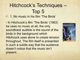 Hitchcock’s Techniques –
Top 5
1. No music in his film ‘The Birds’
- In Hitchcock’s film ‘The Birds’ (1963)
he uses no music at all, the only
soundtrack audible is the sound of the
birds in the background which
Hitchcock uses alone to create tension
throughout. The film itself is presented
in such a subtle way that the audience
doesn't notice that the music isn’t
present.
 