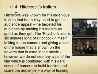 Hitchcock was known for his ingenious
trailers that he mainly used to get his
audience appeal – he targeted his
audience by making his trailers as
good as they get. The ‘Psycho’ trailer is
six minutes long of Hitchcock himself
talking to the camera and giving a tour
of the house that is shown on the
adverts that is used in the movie –
however we do not see any clips of the
film which is combined with his dark
sense of humour to build tension and
scare the audience – a way of teasing
4. Hitchcock’s trailers
–
 