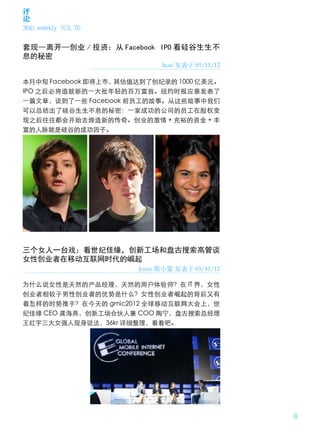 评
论
36kr weekly VOL 76


套现—离开—创业 / 投资：从 Facebook IPO 看硅谷生生不
息的秘密
                            boxi 发表于 05/11/12

本月中旬 Facebook 即将上市，其估值达到了创纪录的 1000 亿美元。
IPO 之后必将造就新的一大批年轻的百万富翁。纽约时报应景发表了
一篇文章，谈到了一些 Facebook 前员工的故事。从这些故事中我们
可以总结出了硅谷生生不息的秘密：一家成功的公司的员工在股权变
现之后往往都会开始去缔造新的传奇。创业的激情 + 充裕的资金 + 丰
富的人脉就是硅谷的成功因子。




三个女人一台戏：看世纪佳缘，创新工场和盘古搜索高管谈
女性创业者在移动互联网时代的崛起
                      Joyce 陈小蒙 发表于 05/11/12

为什么说女性是天然的产品经理，天然的用户体验师？在 IT 界，女性
创业者相较于男性创业者的优势是什么？女性创业者崛起的背后又有
着怎样的时势推手？在今天的 gmic2012 全球移动互联网大会上，世
纪佳缘 CEO 龚海燕，创新工场合伙人兼 COO 陶宁，盘古搜索总经理
王红宇三大女强人现身说法，36kr 详细整理，看看吧。




                                                8
 