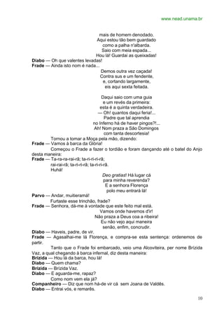 www.nead.unama.br


                                mais de homem denodado.
                              Aqui estou tão bem guardado
                                  como a palha n'albarda.
                                  Saio com meia espada...
                             Hou lá! Guardai as queixadas!
Diabo — Oh que valentes levadas!
Frade — Ainda isto nom é nada...
                                 Demos outra vez caçada!
                                 Contra sus e um fendente,
                                  e, cortando largamente,
                                   eis aqui sexta feitada.

                                         Daqui saio com uma guia
                                           e um revés da primeira:
                                        esta é a quinta verdadeira.
                                       — Oh! quantos daqui feria!...
                                           Padre que tal aprendia
                                    no Inferno há de haver pingos?!...
                                    Ah! Nom praza a São Domingos
                                           com tanta descortesia!
         Tornou a tomar a Moça pela mão, dizendo:
Frade — Vamos à barca da Glória!
         Começou o Frade a fazer o tordião e foram dançando até o batel do Anjo
desta maneira:
Frade — Ta-ra-ra-rai-rã; ta-ri-ri-ri-rã;
         rai-rai-rã; ta-ri-ri-rã; ta-ri-ri-rã.
         Huhá!
                                          Deo gratias! Há lugar cá
                                           para minha reverenda?
                                            E a senhora Florença
                                             polo meu entrará lá!
Parvo — Andar, muitieramá!
         Furtaste esse trinchão, frade?
Frade — Senhora, dá-me à vontade que este feito mal está.
                                        Vamos onde havemos d'ir!
                                     Não praza a Deus coa a ribeira!
                                         Eu não vejo aqui maneira
                                           senão, enfim, concrudir.
Diabo — Haveis, padre, de vir.
Frade — Agasalhai-me lá Florença, e compra-se esta sentença: ordenemos de
partir.
         Tanto que o Frade foi embarcado, veio uma Alcoviteira, per nome Brízida
Vaz, a qual chegando à barca infernal, diz desta maneira:
Brízida — Hou lá da barca, hou lá!
Diabo — Quem chama?
Brízida — Brízida Vaz.
Diabo — E aguarda-me, rapaz?
         Como nom vem ela já?
Companheiro — Diz que nom há-de vir cá sem Joana de Valdês.
Diabo — Entrai vós, e remarês.

                                                                             10
 