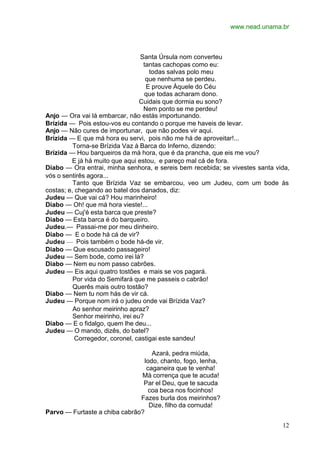 www.nead.unama.br



                                  Santa Úrsula nom converteu
                                   tantas cachopas como eu:
                                     todas salvas polo meu
                                    que nenhuma se perdeu.
                                    E prouve Àquele do Céu
                                    que todas acharam dono.
                                  Cuidais que dormia eu sono?
                                   Nem ponto se me perdeu!
Anjo — Ora vai lá embarcar, não estás importunando.
Brízida — Pois estou-vos eu contando o porque me haveis de levar.
Anjo — Não cures de importunar, que não podes vir aqui.
Brízida — E que má hora eu servi, pois não me há de aproveitar!...
          Torna-se Brízida Vaz à Barca do Inferno, dizendo:
Brízida — Hou barqueiros da má hora, que é da prancha, que eis me vou?
         E já há muito que aqui estou, e pareço mal cá de fora.
Diabo — Ora entrai, minha senhora, e sereis bem recebida; se vivestes santa vida,
vós o sentirês agora...
          Tanto que Brízida Vaz se embarcou, veo um Judeu, com um bode às
costas; e, chegando ao batel dos danados, diz:
Judeu — Que vai cá? Hou marinheiro!
Diabo — Oh! que má hora vieste!...
Judeu — Cuj'é esta barca que preste?
Diabo — Esta barca é do barqueiro.
Judeu.— Passai-me por meu dinheiro.
Diabo — E o bode há cá de vir?
Judeu — Pois também o bode há-de vir.
Diabo — Que escusado passageiro!
Judeu — Sem bode, como irei lá?
Diabo — Nem eu nom passo cabrões.
Judeu — Eis aqui quatro tostões e mais se vos pagará.
          Por vida do Semifará que me passeis o cabrão!
          Querês mais outro tostão?
Diabo — Nem tu nom hás de vir cá.
Judeu — Porque nom irá o judeu onde vai Brízida Vaz?
          Ao senhor meirinho apraz?
          Senhor meirinho, irei eu?
Diabo — E o fidalgo, quem lhe deu...
Judeu — O mando, dizês, do batel?
           Corregedor, coronel, castigai este sandeu!

                                    Azará, pedra miúda,
                                 lodo, chanto, fogo, lenha,
                                  caganeira que te venha!
                               Má corrença que te acuda!
                                Par el Deu, que te sacuda
                                   coa beca nos focinhos!
                               Fazes burla dos meirinhos?
                                   Dize, filho da cornuda!
Parvo — Furtaste a chiba cabrão?

                                                                              12
 