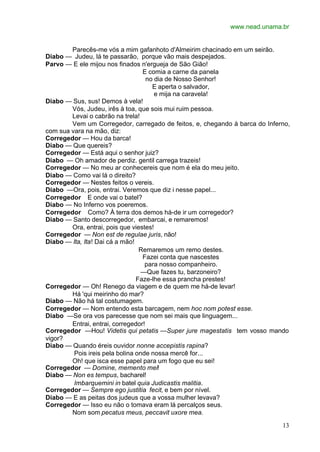 www.nead.unama.br


        Parecês-me vós a mim gafanhoto d'Almeirim chacinado em um seirão.
Diabo — Judeu, lá te passarão, porque vão mais despejados.
Parvo — E ele mijou nos finados n'ergueja de São Gião!
                                  E comia a carne da panela
                                    no dia de Nosso Senhor!
                                      E aperta o salvador,
                                       e mija na caravela!
Diabo — Sus, sus! Demos à vela!
        Vós, Judeu, irês à toa, que sois mui ruim pessoa.
        Levai o cabrão na trela!
        Vem um Corregedor, carregado de feitos, e, chegando à barca do Inferno,
com sua vara na mão, diz:
Corregedor — Hou da barca!
Diabo — Que quereis?
Corregedor — Está aqui o senhor juiz?
Diabo — Oh amador de perdiz. gentil carrega trazeis!
Corregedor — No meu ar conhecereis que nom é ela do meu jeito.
Diabo — Como vai lá o direito?
Corregedor — Nestes feitos o vereis.
Diabo —Ora, pois, entrai. Veremos que diz i nesse papel...
Corregedor E onde vai o batel?
Diabo — No Inferno vos poeremos.
Corregedor Como? À terra dos demos há-de ir um corregedor?
Diabo — Santo descorregedor, embarcai, e remaremos!
        Ora, entrai, pois que viestes!
Corregedor — Non est de regulae juris, não!
Diabo — Ita, Ita! Dai cá a mão!
                                 Remaremos um remo destes.
                                  Fazei conta que nascestes
                                   para nosso companheiro.
                                  —Que fazes tu, barzoneiro?
                                Faze-lhe essa prancha prestes!
Corregedor — Oh! Renego da viagem e de quem me há-de levar!
        Há 'qui meirinho do mar?
Diabo — Não há tal costumagem.
Corregedor — Nom entendo esta barcagem, nem hoc nom potest esse.
Diabo —Se ora vos parecesse que nom sei mais que linguagem...
        Entrai, entrai, corregedor!
Corregedor —Hou! Videtis qui petatis —Super jure magestatis tem vosso mando
vigor?
Diabo — Quando éreis ouvidor nonne accepistis rapina?
         Pois ireis pela bolina onde nossa mercê for...
        Oh! que isca esse papel para um fogo que eu sei!
Corregedor — Domine, memento mei!
Diabo — Non es tempus, bacharel!
         Imbarquemini in batel quia Judicastis malitia.
Corregedor — Sempre ego justitia fecit, e bem por nível.
Diabo — E as peitas dos judeus que a vossa mulher levava?
Corregedor — Isso eu não o tomava eram lá percalços seus.
        Nom som pecatus meus, peccavit uxore mea.

                                                                            13
 
