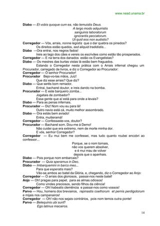 www.nead.unama.br


Diabo — Et vobis quoque cum ea, não temuistis Deus.
                                     A largo modo adquiristis
                                       sanguinis laboratorum
                                      ignorantis peccatorum.
                                    Ut quid eos non audistis?
Corregedor — Vós, arrais, nonne legistis que o dar quebra os pinedos?
          Os direitos estão quedos, sed aliquid tradidistis...
Diabo —Ora entrai, nos negros fados!
          Ireis ao lago dos cães e vereis os escrivães como estão tão prosperados.
Corregedor — E na terra dos danados estão os Evangelistas?
Diabo — Os mestres das burlas vistas lá estão bem fraguados.
          Estando o Corregedor nesta prática com o Arrais infernal chegou um
Procurador, carregado de livros, e diz o Corregedor ao Procurador:
Corregedor — Ó senhor Procurador!
Procurador Bejo-vo-las mãos, Juiz!
          Que diz esse arrais? Que diz?
Diabo — Que serês bom remador.
          Entrai, bacharel doutor, e ireis dando na bomba.
Procurador — E este barqueiro zomba...
          Jogatais de zombador?
          Essa gente que aí está para onde a levais?
Diabo — Para as penas infernais.
Procurador — Diz! Nom vou eu para lá!
          Outro navio está cá, muito melhor assombrado.
Diabo — Ora estás bem aviado!
          Entra, muitieramá!
Corregedor — Confessaste-vos, doutor?
Procurador — Bacharel som. Dou-me à Demo!
          Não cuidei que era extremo, nem de morte minha dor.
          E vós, senhor Corregedor?
Corregedor — Eu mui bem me confessei, mas tudo quanto roubei encobri ao
confessor...
                                    Porque, se o nom tornais,
                                    não vos querem absolver,
                                       e é mui mau de volver
                                     depois que o apanhais.
Diabo — Pois porque nom embarcais?
Procurador — Quia speramus in Deo.
Diabo — Imbarquemini in barco meo...
          Para que esperatis mais?
          Vão-se ambos ao batel da Glória, e, chegando, diz o Corregedor ao Anjo:
Corregedor — Ó arrais dos gloriosos, passai-nos neste batel!
Anjo — Oh! pragas para papel, para as almas odiosos!
          Como vindes preciosos, sendo filhos da ciência!
Corregedor — Oh! habeatis clemência e passai-nos como vossos!
Parvo — Hou, homens dos breviairos, rapinastis coelhorum et pernis perdigotorum
e mijais nos campanairos!
Corregedor — Oh! não nos sejais contrários, pois nom temos outra ponte!
Parvo — Belequinis ubi sunt?
           Ego latinus macairos.

                                                                               14
 
