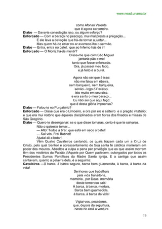 www.nead.unama.br


                                    como Afonso Valente
                                   que é agora carcereiro.
Diabo — Dava-te consolação isso, ou algum esforço?
Enforcado — Com o baraço no pescoço, mui mal presta a pregação...
        E ele leva a devoção que há-de tornar a juntar...
        Mas quem há-de estar no ar avorrece-lhe o sermão.
Diabo — Entra, entra no batel, que ao Inferno hás de ir!
Enforcado — O Moniz há-de mentir?
                               Disse-me que com São Miguel
                                      jantaria pão e mel
                                 tanto que fosse enforcado.
                                  Ora, já passei meu fado,
                                     e já feito é o burel.

                                    Agora não sei que é isso:
                                     não me falou em ribeira,
                                 nem barqueiro, nem barqueira,
                                     senão - logo ò Paraíso.
                                     Isto muito em seu siso.
                                   e era santo o meu baraço...
                                    Eu não sei que aqui faço:
                                  que é desta glória improviso?
Diabo — Falou-te no Purgatório?
Enforcado — Disse que era o Limoeiro, e ora por ele o salteiro e o pregão vitatório;
e que era mui notório que àqueles disciplinados eram horas dos finados e missas de
São Gregório.
Diabo — Quero-te desenganar: se o que disse tomaras, certo é que te salvaras.
          Não o quiseste tomar...
          — Alto! Todos a tirar, que está em seco o batel!
          — Saí vós, Frei Babriel!
          Ajudai ali a botar!
          Vêm Quatro Cavaleiros cantando, os quais trazem cada um a Cruz de
Cristo, pelo qual Senhor e acrescentamento de Sua santa fé católica morreram em
poder dos mouros. Absoltos a culpa e pena per privilégio que os que assim morrem
têm dos mistérios da Paixão d'Aquele por Quem padecem, outorgados por todos os
Presidentes Sumos Pontífices da Madre Santa Igreja. E a cantiga que assim
cantavam, quanto a palavra dela, é a seguinte:
Cavaleiros —À barca, à barca segura, barca bem guarnecida, à barca, à barca da
vida!
                                     Senhores que trabalhais
                                       pela vida transitória,
                                  memória , por Deus, memória
                                      deste temeroso cais!
                                    À barca, à barca, mortais,
                                     Barca bem guarnecida,
                                    à barca, à barca da vida!

                                    Vigiai-vos, pecadores,
                                  que, depois da sepultura,
                                   neste rio está a ventura

                                                                                 16
 