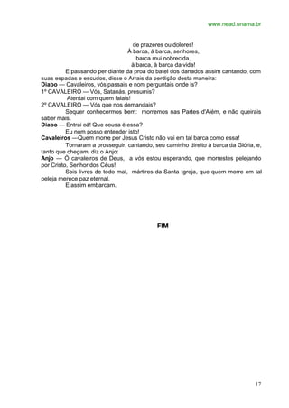 www.nead.unama.br


                                    de prazeres ou dolores!
                                  À barca, à barca, senhores,
                                     barca mui nobrecida,
                                   à barca, à barca da vida!
          E passando per diante da proa do batel dos danados assim cantando, com
suas espadas e escudos, disse o Arrais da perdição desta maneira:
Diabo — Cavaleiros, vós passais e nom perguntais onde is?
1º CAVALEIRO — Vós, Satanás, presumis?
          Atentai com quem falais!
2º CAVALEIRO — Vós que nos demandais?
          Sequer conhecermos bem: morremos nas Partes d'Além, e não queirais
saber mais.
Diabo — Entrai cá! Que cousa é essa?
          Eu nom posso entender isto!
Cavaleiros —Quem morre por Jesus Cristo não vai em tal barca como essa!
          Tornaram a prosseguir, cantando, seu caminho direito à barca da Glória, e,
tanto que chegam, diz o Anjo:
Anjo — Ó cavaleiros de Deus, a vós estou esperando, que morrestes pelejando
por Cristo, Senhor dos Céus!
          Sois livres de todo mal, mártires da Santa Igreja, que quem morre em tal
peleja merece paz eternal.
          E assim embarcam.




                                            FIM




                                                                                 17
 
