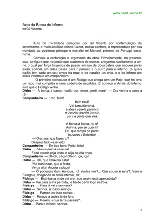 www.nead.unama.br


Auto da Barca do Inferno
de Gil Vicente



         Auto de moralidade composto por Gil Vicente por contemplação da
sereníssima e muito católica rainha Lianor, nossa senhora, e representado por seu
mandado ao poderoso príncipe e mui alto rei Manuel, primeiro de Portugal deste
nome.
         Começa a declaração e argumento da obra. Primeiramente, no presente
auto, se figura que, no ponto que acabamos de espirar, chegamos subitamente a um
rio, o qual per força havemos de passar em um de dous batéis que naquele porto
estão, scilicet, um deles passa para o paraíso e o outro para o inferno: os quais
batéis tem cada um seu arrais na proa: o do paraíso um anjo, e o do inferno um
arrais infernal e um companheiro.
           O primeiro interlocutor é um Fidalgo que chega com um Paje, que lhe leva
um rabo mui comprido e uma cadeira de espaldas. E começa o Arrais do Inferno
ante que o Fidalgo venha.
Diabo — À barca, à barca, houlá! que temos gentil maré! — Ora venha o carro a
ré!
Companheiro — Feito, feito!
                                        Bem está!
                                    Vai tu muitieramá,
                                 e atesa aquele palanco
                                e despeja aquele banco,
                                  para a gente que virá.

                                À barca, à barca, hu-u!
                                Asinha, que se quer ir!
                               Oh, que tempo de partir,
                                 louvores a Belzebu!
       — Ora, sus! que fazes tu?
       Despeja todo esse leito!
Companheiro — Em boa hora! Feito, feito!
Diabo — Abaixa aramá esse cu!
       Faze aquela poja lesta e alija aquela driça.
Companheiro — Oh-oh, caça! Oh-oh, iça, iça!
Diabo — Oh, que caravela esta!
       Põe bandeiras, que é festa.
       Verga alta! Âncora a pique!
       — Ó poderoso dom Anrique, cá vindes vós?... Que cousa é esta?...Vem o
Fidalgo e, chegando ao batel infernal, diz:
Fildalgo — Esta barca onde vai ora, que assim está apercebida?
Diabo — Vai para a ilha perdida, e há-de partir logo ess'ora.
Fildalgo — Para lá vai a senhora?
Diabo — Senhor, a vosso serviço.
Fildalgo — Parece-me isso cortiço...
Diabo — Porque a vedes lá de fora.
Fildalgo — Porém, a que terra passais?
Diabo — Para o inferno, senhor.
                                                                                 2
 