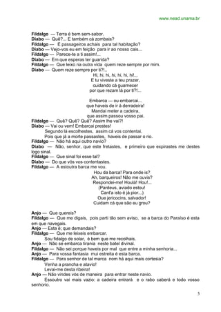 www.nead.unama.br


Fildalgo — Terra é bem sem-sabor.
Diabo — Quê?... E também cá zombais?
Fildalgo — E passageiros achais para tal habitação?
Diabo — Vejo-vos eu em feição para ir ao nosso cais...
Fildalgo — Parece-te a ti assim!...
Diabo — Em que esperas ter guarida?
Fildalgo — Que leixo na outra vida quem reze sempre por mim.
Diabo — Quem reze sempre por ti?!..
                              Hi, hi, hi, hi, hi, hi, hi!...
                             E tu viveste a teu prazer,
                              cuidando cá guarnecer
                            por que rezam lá por ti?!...

                             Embarca — ou embarcai...
                            que haveis de ir à derradeira!
                              Mandai meter a cadeira,
                            que assim passou vosso pai.
Fildalgo — Quê? Quê? Quê? Assim lhe vai?!
Diabo — Vai ou vem! Embarcai prestes!
       Segundo lá escolhestes, assim cá vos contentai.
       Pois que já a morte passastes, haveis de passar o rio.
Fildalgo — Não há aqui outro navio?
Diabo — Não, senhor, que este fretastes, e primeiro que expirastes me destes
logo sinal.
Fildalgo — Que sinal foi esse tal?
Diabo — Do que vós vos contentastes.
Fildalgo — A estoutra barca me vou.
                               Hou da barca! Para onde is?
                              Ah, barqueiros! Não me ouvis?
                               Respondei-me! Houlá! Hou!...
                                 (Pardeus, aviado estou!
                                   Cant'a isto é já pior...)
                                 Oue jericocins, salvador!
                               Cuidam cá que são eu grou?

Anjo — Que quereis?
Fildalgo — Que me digais, pois parti tão sem aviso, se a barca do Paraíso é esta
em que navegais.
Anjo — Esta é; que demandais?
Fildalgo — Que me leixeis embarcar.
       Sou fidalgo de solar, é bem que me recolhais.
Anjo — Não se embarca tirania neste batel divinal.
Fildalgo — Não sei porque haveis por mal que entre a minha senhoria...
Anjo — Para vossa fantasia mui estreita é esta barca.
Fildalgo — Para senhor de tal marca nom há aqui mais cortesia?
       Venha a prancha e atavio!
       Levai-me desta ribeira!
Anjo — Não vindes vós de maneira para entrar neste navio.
       Essoutro vai mais vazio: a cadeira entrará e o rabo caberá e todo vosso
senhorio.

                                                                               3
 
