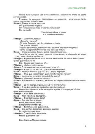 www.nead.unama.br


      Ireis lá mais espaçoso, vós e vossa senhoria, cuidando na tirania do pobre
povo queixoso.
      E porque, de generoso, desprezastes os pequenos, achar-vos-eis tanto
menos quanto mais fostes fumoso.
Diabo — À barca, à barca, senhores!
      Oh! que maré tão de prata!
      Um ventozinho que mata e valentes remadores!
      Diz, cantando:
                               Vós me veniredes a la mano,
                                 a la mano me veniredes.

Fildalgo — Ao Inferno, todavia!
        Inferno há i para mi?
        Oh triste! Enquanto vivi não cuidei que o i havia:
        Tive que era fantasia!
        Folgava ser adorado, confiei em meu estado e não vi que me perdia.
        Venha essa prancha! Veremos esta barca de tristura.
Diabo — Embarque vossa doçura, que cá nos entenderemos...
       Tomarês um par de remos, veremos como remais, e, chegando ao nosso
   cais, todos bem vos serviremos.
Fildalgo — Esperar-me-ês vós aqui, tornarei à outra vida ver minha dama querida
que se quer matar por mi.
       Dia, Que se quer matar por ti?!...
Fildalgo — Isto bem certo o sei eu.
Diabo — Ó namorado sandeu, o maior que nunca vi!...
Fildalgo — Como pod'rá isso ser, que m'escrevia mil dias?
Diabo — Quantas mentiras que lias, e tu... morto de prazer!...
Fildalgo — Para que é escarnecer, quem nom havia mais no bem?
Diabo — Assim vivas tu, amém, como te tinha querer!
Fildalgo — Isto quanto ao que eu conheço...
Diabo — Pois estando tu expirando, se estava ela requebrando com outro de menos
preço.
Fildalgo — Dá-me licença, te peço, que vá ver minha mulher.
Diabo — E ela, por não te ver, despenhar-se-á dum cabeço!
       Quanto ela hoje rezou, entre seus gritos e gritas, foi dar graças infinitas
quem a desassombrou.
Fildalgo — Cant'a ela, bem chorou!
Diabo — Nom há i choro de alegria?..
Fildalgo — E as lástimas que dizia?
Diabo — Sua mãe lhas ensinou...
       Entrai, meu senhor, entrai:
       Ei la prancha! Ponde o pé...
Fildalgo — Entremos, pois que assim é.
Diabo — Ora, senhor, descansai, passeai e suspirai.
       Em tanto virá mais gente.
Fildalgo — Ó barca, como és ardente!
       Maldito quem em ti vai!

      Diz o Diabo ao Moço da cadeira:


                                                                                4
 