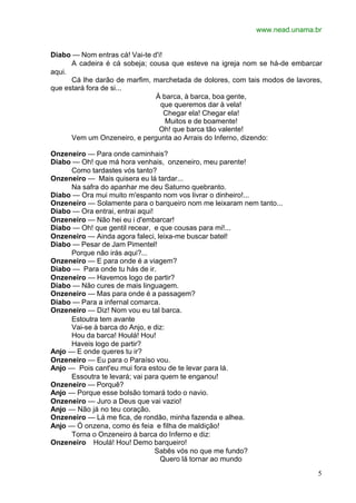 www.nead.unama.br


Diabo — Nom entras cá! Vai-te d'i!
      A cadeira é cá sobeja; cousa que esteve na igreja nom se há-de embarcar
aqui.
      Cá lhe darão de marfim, marchetada de dolores, com tais modos de lavores,
que estará fora de si...
                               À barca, à barca, boa gente,
                                 que queremos dar à vela!
                                   Chegar ela! Chegar ela!
                                   Muitos e de boamente!
                                Oh! que barca tão valente!
      Vem um Onzeneiro, e pergunta ao Arrais do Inferno, dizendo:

Onzeneiro — Para onde caminhais?
Diabo — Oh! que má hora venhais, onzeneiro, meu parente!
      Como tardastes vós tanto?
Onzeneiro — Mais quisera eu lá tardar...
      Na safra do apanhar me deu Saturno quebranto.
Diabo — Ora mui muito m'espanto nom vos livrar o dinheiro!...
Onzeneiro — Solamente para o barqueiro nom me leixaram nem tanto...
Diabo — Ora entrai, entrai aqui!
Onzeneiro — Não hei eu i d'embarcar!
Diabo — Oh! que gentil recear, e que cousas para mi!...
Onzeneiro — Ainda agora faleci, leixa-me buscar batel!
Diabo — Pesar de Jam Pimentel!
      Porque não irás aqui?...
Onzeneiro — E para onde é a viagem?
Diabo — Para onde tu hás de ir.
Onzeneiro — Havemos logo de partir?
Diabo — Não cures de mais linguagem.
Onzeneiro — Mas para onde é a passagem?
Diabo — Para a infernal comarca.
Onzeneiro — Diz! Nom vou eu tal barca.
      Estoutra tem avante
      Vai-se à barca do Anjo, e diz:
      Hou da barca! Houlá! Hou!
      Haveis logo de partir?
Anjo — E onde queres tu ir?
Onzeneiro — Eu para o Paraíso vou.
Anjo — Pois cant'eu mui fora estou de te levar para lá.
      Essoutra te levará; vai para quem te enganou!
Onzeneiro — Porquê?
Anjo — Porque esse bolsão tomará todo o navio.
Onzeneiro — Juro a Deus que vai vazio!
Anjo — Não já no teu coração.
Onzeneiro — Lá me fica, de rondão, minha fazenda e alhea.
Anjo — Ó onzena, como és feia e filha de maldição!
      Torna o Onzeneiro à barca do Inferno e diz:
Onzeneiro Houlá! Hou! Demo barqueiro!
                                 Sabês vós no que me fundo?
                                   Quero lá tornar ao mundo

                                                                             5
 