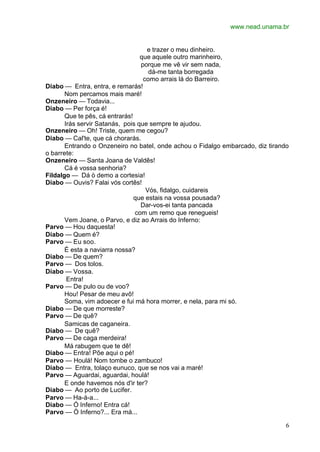 www.nead.unama.br


                                    e trazer o meu dinheiro.
                                  que aquele outro marinheiro,
                                  porque me vê vir sem nada,
                                     dá-me tanta borregada
                                   como arrais lá do Barreiro.
Diabo — Entra, entra, e remarás!
       Nom percamos mais maré!
Onzeneiro — Todavia...
Diabo — Per força é!
       Que te pês, cá entrarás!
       Irás servir Satanás, pois que sempre te ajudou.
Onzeneiro — Oh! Triste, quem me cegou?
Diabo — Cal'te, que cá chorarás.
       Entrando o Onzeneiro no batel, onde achou o Fidalgo embarcado, diz tirando
o barrete:
Onzeneiro — Santa Joana de Valdês!
       Cá é vossa senhoria?
Fildalgo — Dá ò demo a cortesia!
Diabo — Ouvis? Falai vós cortês!
                                    Vós, fidalgo, cuidareis
                                que estais na vossa pousada?
                                  Dar-vos-ei tanta pancada
                                com um remo que renegueis!
       Vem Joane, o Parvo, e diz ao Arrais do Inferno:
Parvo — Hou daquesta!
Diabo — Quem é?
Parvo — Eu soo.
       É esta a naviarra nossa?
Diabo — De quem?
Parvo — Dos tolos.
Diabo — Vossa.
        Entra!
Parvo — De pulo ou de voo?
       Hou! Pesar de meu avô!
       Soma, vim adoecer e fui má hora morrer, e nela, para mi só.
Diabo — De que morreste?
Parvo — De quê?
       Samicas de caganeira.
Diabo — De quê?
Parvo — De caga merdeira!
       Má rabugem que te dê!
Diabo — Entra! Põe aqui o pé!
Parvo — Houlá! Nom tombe o zambuco!
Diabo — Entra, tolaço eunuco, que se nos vai a maré!
Parvo — Aguardai, aguardai, houlá!
       E onde havemos nós d'ir ter?
Diabo — Ao porto de Lucifer.
Parvo — Ha-á-a...
Diabo — Ó Inferno! Entra cá!
Parvo — Ò Inferno?... Era má...

                                                                                6
 