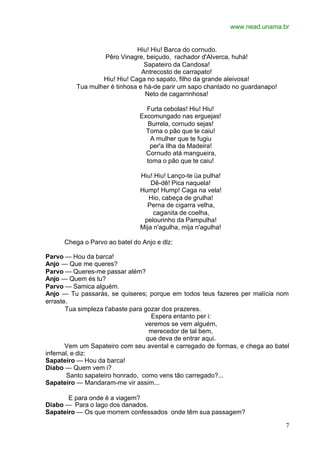 www.nead.unama.br


                              Hiu! Hiu! Barca do cornudo.
                   Pêro Vinagre, beiçudo, rachador d'Alverca, huhá!
                                 Sapateiro da Candosa!
                                Antrecosto de carrapato!
                  Hiu! Hiu! Caga no sapato, filho da grande aleivosa!
          Tua mulher é tinhosa e há-de parir um sapo chantado no guardanapo!
                                 Neto de cagarrinhosa!

                                 Furta cebolas! Hiu! Hiu!
                               Excomungado nas erguejas!
                                 Burrela, cornudo sejas!
                                 Toma o pão que te caiu!
                                  A mulher que te fugiu
                                  per'a Ilha da Madeira!
                                 Cornudo atá mangueira,
                                 toma o pão que te caiu!

                               Hiu! Hiu! Lanço-te üa pulha!
                                   Dê-dê! Pica naquela!
                               Hump! Hump! Caga na vela!
                                  Hio, cabeça de grulha!
                                 Perna de cigarra velha,
                                    caganita de coelha,
                                pelourinho da Pampulha!
                               Mija n'agulha, mija n'agulha!

      Chega o Parvo ao batel do Anjo e dlz:

Parvo — Hou da barca!
Anjo — Que me queres?
Parvo — Queres-me passar além?
Anjo — Quem és tu?
Parvo — Samica alguém.
Anjo — Tu passarás, se quiseres; porque em todos teus fazeres per malícia nom
erraste.
       Tua simpleza t'abaste para gozar dos prazeres.
                                    Espera entanto per i:
                                  veremos se vem alguém,
                                    merecedor de tal bem,
                                   que deva de entrar aqui.
       Vem um Sapateiro com seu avental e carregado de formas, e chega ao batel
infernal, e diz:
Sapateiro — Hou da barca!
Diabo — Quem vem i?
        Santo sapateiro honrado, como vens tão carregado?...
Sapateiro — Mandaram-me vir assim...

       E para onde é a viagem?
Diabo — Para o lago dos danados.
Sapateiro — Os que morrem confessados onde têm sua passagem?

                                                                               7
 