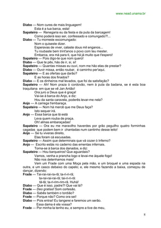 www.nead.unama.br


Diabo — Nom cures de mais linguagem!
        Esta é a tua barca, esta!
Sapateiro — Renegaria eu da festa e da puta da barcagem!
        Como poderá isso ser, confessado e comungado?!...
Diabo — Tu morreste excomungado:
        Nom o quiseste dizer.
        Esperavas de viver, calaste dous mil enganos...
        Tu roubaste bem trint'anos o povo com teu mester.
        Embarca, era má para ti, que há já muito que t'espero!
Sapateiro — Pois digo-te que nom quero!
Diabo — Que te pês, hás de ir, si, si!
Sapateiro — Quantas missas eu ouvi, nom me hão elas de prestar?
Diabo — Ouvir missa, então roubar, é caminho per'aqui.
Sapateiro — E as ofertas que darão?
        E as horas dos finados?
Diabo — E os dinheiros mal levados, que foi da satisfação?
Sapateiro — Ah! Nom praza ò cordovão, nem à puta da badana, se é esta boa
traquitana em que se vê Jan Antão!
        Ora juro a Deus que é graça!
        Vai-se à barca do Anjo, e diz:
        Hou da santa caravela, poderês levar-me nela?
Anjo — A carrega t'embaraça.
Sapateiro — Nom há mercê que me Deus faça?
        Isto sequer irá.
Anjo — Essa barca que lá está
        Leva quem rouba de praça.
        Oh! almas embaraçadas!
Sapateiro — Ora eu me maravilho haverdes por grão peguilho quatro forminhas
cagadas que podem bem ir chantadas num cantinho desse leito!
Anjo — Se tu viveras direito,
        Elas foram cá escusadas.
Sapateiro — Assim que determinais que vá cozer ò Inferno?
Anjo — Escrito estás no caderno das ementas infernais.
        Torna-se à barca dos danados, e diz:
Sapateiro — Hou barqueiros! Que aguardais?
        Vamos, venha a prancha logo e levai-me àquele fogo!
        Não nos detenhamos mais!
        Vem um Frade com uma Moça pela mão, e um broquel e uma espada na
outra, e um casco debaixo do capelo; e, ele mesmo fazendo a baixa, começou de
dançar, dizendo:
Frade — Tai-rai-rai-ra-rã; ta-ri-ri-rã;
            ta-rai-rai-rai-rã; tai-ri-ri-rã:
            tã-tã; ta-ri-rim-rim-rã. Huhá!
Diabo — Que é isso, padre?! Que vai lá?
Frade — Deo gratias! Som cortesão.
Diabo — Sabês também o tordião?
Frade — Porque não? Como ora sei!
Diabo — Pois entrai! Eu tangerei e faremos um serão.
          Essa dama é ela vossa?
Frade — Por minha la tenho eu, e sempre a tive de meu,

                                                                           8
 