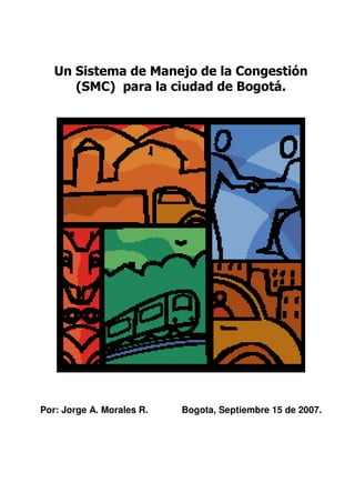 Un Sistema de Manejo de la Congestión
(SMC) para la ciudad de Bogotá.

Por: Jorge A. Morales R.

Bogota, Septiembre 15 de 2007.

 