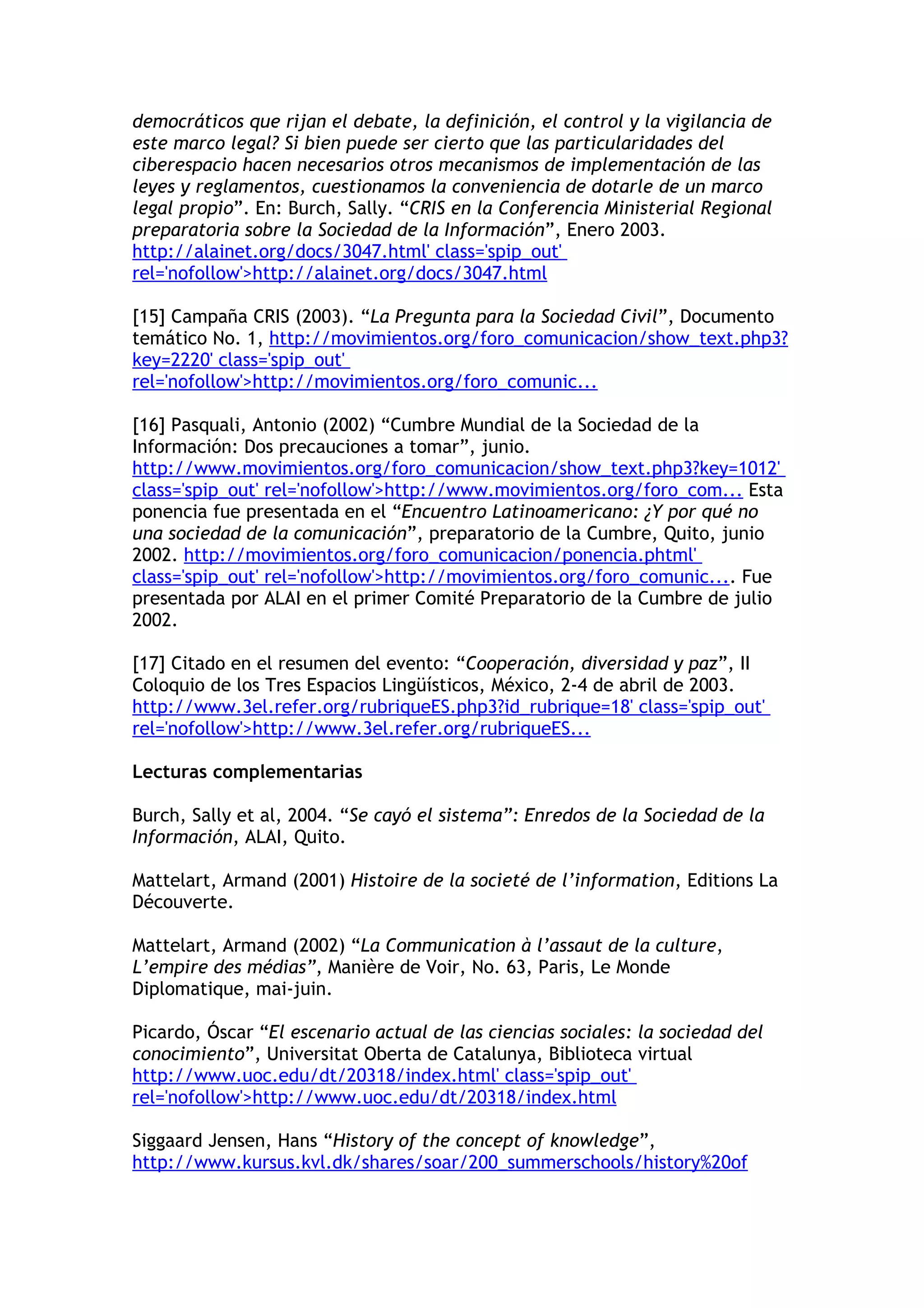 democráticos que rijan el debate, la definición, el control y la vigilancia de 
este marco legal? Si bien puede ser cierto que las particularidades del 
ciberespacio hacen necesarios otros mecanismos de implementación de las 
leyes y reglamentos, cuestionamos la conveniencia de dotarle de un marco 
legal propio”. En: Burch, Sally. “CRIS en la Conferencia Ministerial Regional 
preparatoria sobre la Sociedad de la Información”, Enero 2003. 
http://alainet.org/docs/3047.html' class='spip_out' 
rel='nofollow'>http://alainet.org/docs/3047.html 
[15] Campaña CRIS (2003). “La Pregunta para la Sociedad Civil”, Documento 
temático No. 1, http://movimientos.org/foro_comunicacion/show_text.php3? 
key=2220' class='spip_out' 
rel='nofollow'>http://movimientos.org/foro_comunic... 
[16] Pasquali, Antonio (2002) “Cumbre Mundial de la Sociedad de la 
Información: Dos precauciones a tomar”, junio. 
http://www.movimientos.org/foro_comunicacion/show_text.php3?key=1012' 
class='spip_out' rel='nofollow'>http://www.movimientos.org/foro_com... Esta 
ponencia fue presentada en el “Encuentro Latinoamericano: ¿Y por qué no 
una sociedad de la comunicación”, preparatorio de la Cumbre, Quito, junio 
2002. http://movimientos.org/foro_comunicacion/ponencia.phtml' 
class='spip_out' rel='nofollow'>http://movimientos.org/foro_comunic.... Fue 
presentada por ALAI en el primer Comité Preparatorio de la Cumbre de julio 
2002. 
[17] Citado en el resumen del evento: “Cooperación, diversidad y paz”, II 
Coloquio de los Tres Espacios Lingüísticos, México, 2-4 de abril de 2003. 
http://www.3el.refer.org/rubriqueES.php3?id_rubrique=18' class='spip_out' 
rel='nofollow'>http://www.3el.refer.org/rubriqueES... 
Lecturas complementarias 
Burch, Sally et al, 2004. “Se cayó el sistema”: Enredos de la Sociedad de la 
Información, ALAI, Quito. 
Mattelart, Armand (2001) Histoire de la societé de l’information, Editions La 
Découverte. 
Mattelart, Armand (2002) “La Communication à l’assaut de la culture, 
L’empire des médias”, Manière de Voir, No. 63, Paris, Le Monde 
Diplomatique, mai-juin. 
Picardo, Óscar “El escenario actual de las ciencias sociales: la sociedad del 
conocimiento”, Universitat Oberta de Catalunya, Biblioteca virtual 
http://www.uoc.edu/dt/20318/index.html' class='spip_out' 
rel='nofollow'>http://www.uoc.edu/dt/20318/index.html 
Siggaard Jensen, Hans “History of the concept of knowledge”, 
http://www.kursus.kvl.dk/shares/soar/200_summerschools/history%20of 
 