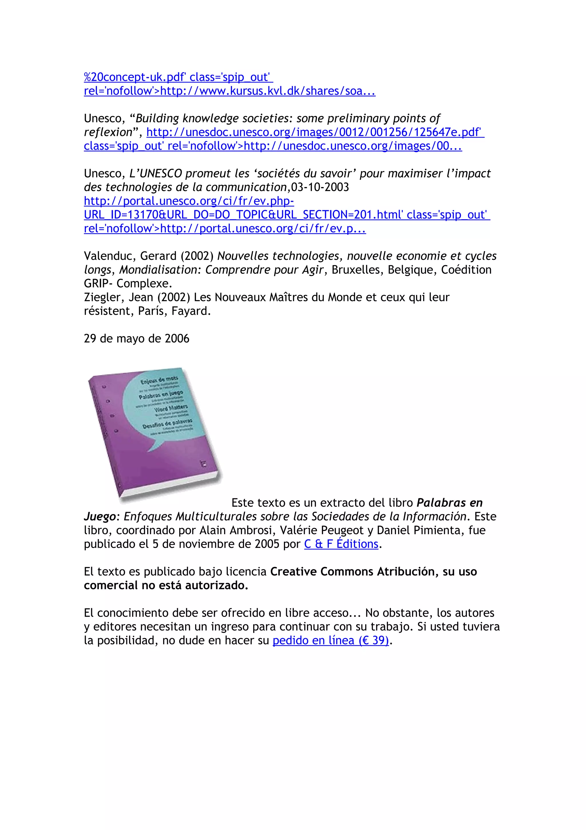 %20concept-uk.pdf' class='spip_out' 
rel='nofollow'>http://www.kursus.kvl.dk/shares/soa... 
Unesco, “Building knowledge societies: some preliminary points of 
reflexion”, http://unesdoc.unesco.org/images/0012/001256/125647e.pdf' 
class='spip_out' rel='nofollow'>http://unesdoc.unesco.org/images/00... 
Unesco, L’UNESCO promeut les ‘sociétés du savoir’ pour maximiser l’impact 
des technologies de la communication,03-10-2003 
http://portal.unesco.org/ci/fr/ev.php- 
URL_ID=13170&URL_DO=DO_TOPIC&URL_SECTION=201.html' class='spip_out' 
rel='nofollow'>http://portal.unesco.org/ci/fr/ev.p... 
Valenduc, Gerard (2002) Nouvelles technologies, nouvelle economie et cycles 
longs, Mondialisation: Comprendre pour Agir, Bruxelles, Belgique, Coédition 
GRIP- Complexe. 
Ziegler, Jean (2002) Les Nouveaux Maîtres du Monde et ceux qui leur 
résistent, París, Fayard. 
29 de mayo de 2006 
Este texto es un extracto del libro Palabras en 
Juego: Enfoques Multiculturales sobre las Sociedades de la Información. Este 
libro, coordinado por Alain Ambrosi, Valérie Peugeot y Daniel Pimienta, fue 
publicado el 5 de noviembre de 2005 por C & F Éditions. 
El texto es publicado bajo licencia Creative Commons Atribución, su uso 
comercial no está autorizado. 
El conocimiento debe ser ofrecido en libre acceso... No obstante, los autores 
y editores necesitan un ingreso para continuar con su trabajo. Si usted tuviera 
la posibilidad, no dude en hacer su pedido en línea (€ 39). 
