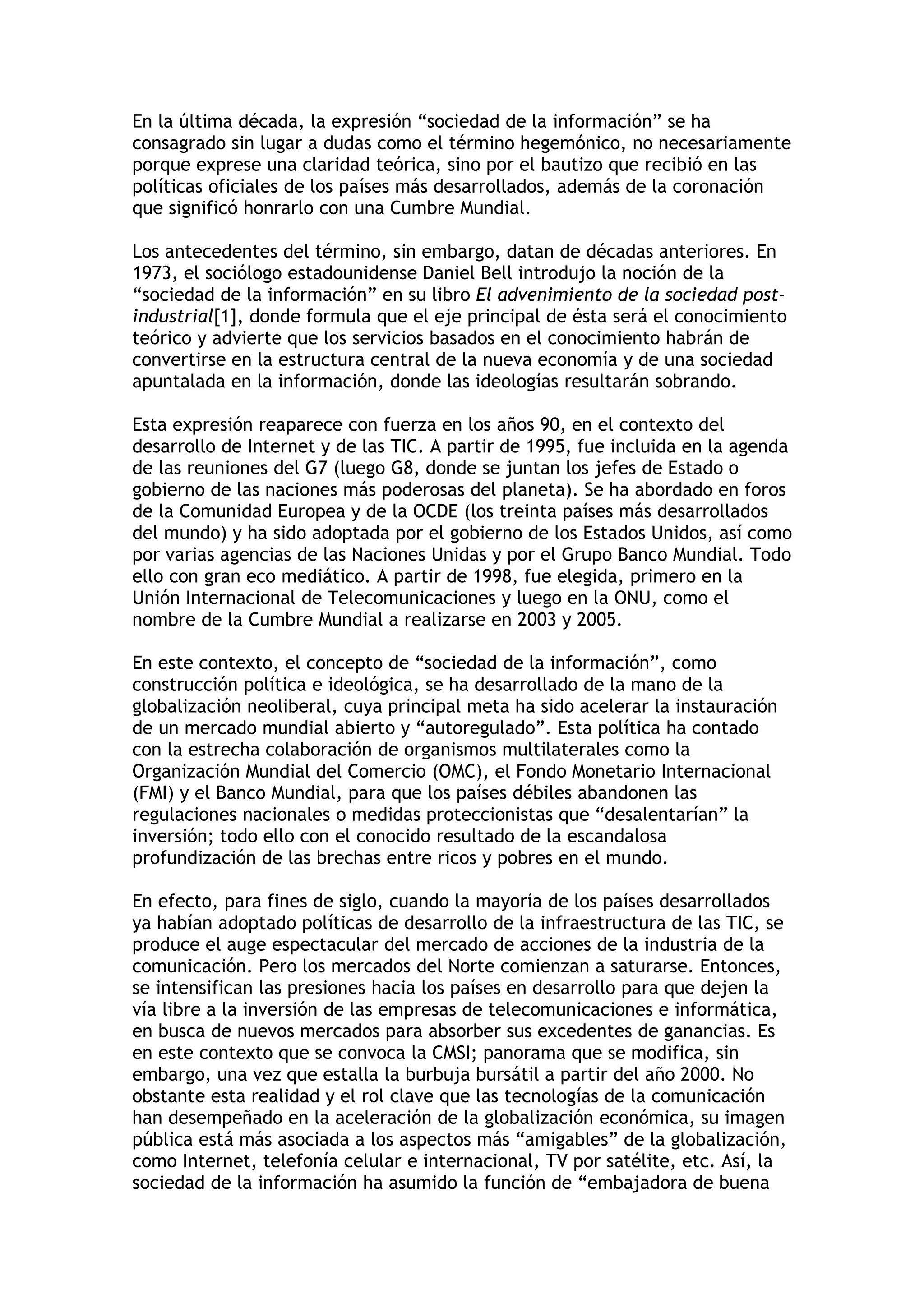 En la última década, la expresión “sociedad de la información” se ha 
consagrado sin lugar a dudas como el término hegemónico, no necesariamente 
porque exprese una claridad teórica, sino por el bautizo que recibió en las 
políticas oficiales de los países más desarrollados, además de la coronación 
que significó honrarlo con una Cumbre Mundial. 
Los antecedentes del término, sin embargo, datan de décadas anteriores. En 
1973, el sociólogo estadounidense Daniel Bell introdujo la noción de la 
“sociedad de la información” en su libro El advenimiento de la sociedad post-industrial[ 
1], donde formula que el eje principal de ésta será el conocimiento 
teórico y advierte que los servicios basados en el conocimiento habrán de 
convertirse en la estructura central de la nueva economía y de una sociedad 
apuntalada en la información, donde las ideologías resultarán sobrando. 
Esta expresión reaparece con fuerza en los años 90, en el contexto del 
desarrollo de Internet y de las TIC. A partir de 1995, fue incluida en la agenda 
de las reuniones del G7 (luego G8, donde se juntan los jefes de Estado o 
gobierno de las naciones más poderosas del planeta). Se ha abordado en foros 
de la Comunidad Europea y de la OCDE (los treinta países más desarrollados 
del mundo) y ha sido adoptada por el gobierno de los Estados Unidos, así como 
por varias agencias de las Naciones Unidas y por el Grupo Banco Mundial. Todo 
ello con gran eco mediático. A partir de 1998, fue elegida, primero en la 
Unión Internacional de Telecomunicaciones y luego en la ONU, como el 
nombre de la Cumbre Mundial a realizarse en 2003 y 2005. 
En este contexto, el concepto de “sociedad de la información”, como 
construcción política e ideológica, se ha desarrollado de la mano de la 
globalización neoliberal, cuya principal meta ha sido acelerar la instauración 
de un mercado mundial abierto y “autoregulado”. Esta política ha contado 
con la estrecha colaboración de organismos multilaterales como la 
Organización Mundial del Comercio (OMC), el Fondo Monetario Internacional 
(FMI) y el Banco Mundial, para que los países débiles abandonen las 
regulaciones nacionales o medidas proteccionistas que “desalentarían” la 
inversión; todo ello con el conocido resultado de la escandalosa 
profundización de las brechas entre ricos y pobres en el mundo. 
En efecto, para fines de siglo, cuando la mayoría de los países desarrollados 
ya habían adoptado políticas de desarrollo de la infraestructura de las TIC, se 
produce el auge espectacular del mercado de acciones de la industria de la 
comunicación. Pero los mercados del Norte comienzan a saturarse. Entonces, 
se intensifican las presiones hacia los países en desarrollo para que dejen la 
vía libre a la inversión de las empresas de telecomunicaciones e informática, 
en busca de nuevos mercados para absorber sus excedentes de ganancias. Es 
en este contexto que se convoca la CMSI; panorama que se modifica, sin 
embargo, una vez que estalla la burbuja bursátil a partir del año 2000. No 
obstante esta realidad y el rol clave que las tecnologías de la comunicación 
han desempeñado en la aceleración de la globalización económica, su imagen 
pública está más asociada a los aspectos más “amigables” de la globalización, 
como Internet, telefonía celular e internacional, TV por satélite, etc. Así, la 
sociedad de la información ha asumido la función de “embajadora de buena 
 