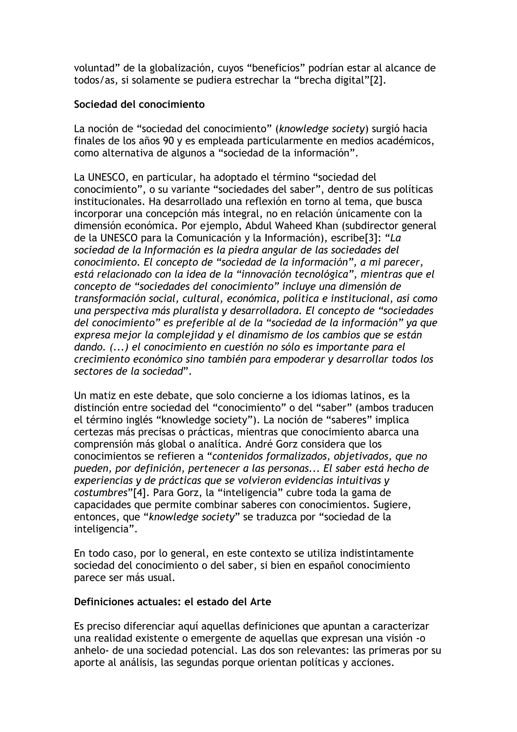 voluntad” de la globalización, cuyos “beneficios” podrían estar al alcance de 
todos/as, si solamente se pudiera estrechar la “brecha digital”[2]. 
Sociedad del conocimiento 
La noción de “sociedad del conocimiento” (knowledge society) surgió hacia 
finales de los años 90 y es empleada particularmente en medios académicos, 
como alternativa de algunos a “sociedad de la información”. 
La UNESCO, en particular, ha adoptado el término “sociedad del 
conocimiento”, o su variante “sociedades del saber”, dentro de sus políticas 
institucionales. Ha desarrollado una reflexión en torno al tema, que busca 
incorporar una concepción más integral, no en relación únicamente con la 
dimensión económica. Por ejemplo, Abdul Waheed Khan (subdirector general 
de la UNESCO para la Comunicación y la Información), escribe[3]: “La 
sociedad de la Información es la piedra angular de las sociedades del 
conocimiento. El concepto de “sociedad de la información”, a mi parecer, 
está relacionado con la idea de la “innovación tecnológica”, mientras que el 
concepto de “sociedades del conocimiento” incluye una dimensión de 
transformación social, cultural, económica, política e institucional, así como 
una perspectiva más pluralista y desarrolladora. El concepto de “sociedades 
del conocimiento” es preferible al de la “sociedad de la información” ya que 
expresa mejor la complejidad y el dinamismo de los cambios que se están 
dando. (...) el conocimiento en cuestión no sólo es importante para el 
crecimiento económico sino también para empoderar y desarrollar todos los 
sectores de la sociedad”. 
Un matiz en este debate, que solo concierne a los idiomas latinos, es la 
distinción entre sociedad del “conocimiento” o del “saber” (ambos traducen 
el término inglés “knowledge society”). La noción de “saberes” implica 
certezas más precisas o prácticas, mientras que conocimiento abarca una 
comprensión más global o analítica. André Gorz considera que los 
conocimientos se refieren a “contenidos formalizados, objetivados, que no 
pueden, por definición, pertenecer a las personas... El saber está hecho de 
experiencias y de prácticas que se volvieron evidencias intuitivas y 
costumbres”[4]. Para Gorz, la “inteligencia” cubre toda la gama de 
capacidades que permite combinar saberes con conocimientos. Sugiere, 
entonces, que “knowledge society” se traduzca por “sociedad de la 
inteligencia”. 
En todo caso, por lo general, en este contexto se utiliza indistintamente 
sociedad del conocimiento o del saber, si bien en español conocimiento 
parece ser más usual. 
Definiciones actuales: el estado del Arte 
Es preciso diferenciar aquí aquellas definiciones que apuntan a caracterizar 
una realidad existente o emergente de aquellas que expresan una visión -o 
anhelo- de una sociedad potencial. Las dos son relevantes: las primeras por su 
aporte al análisis, las segundas porque orientan políticas y acciones. 
 