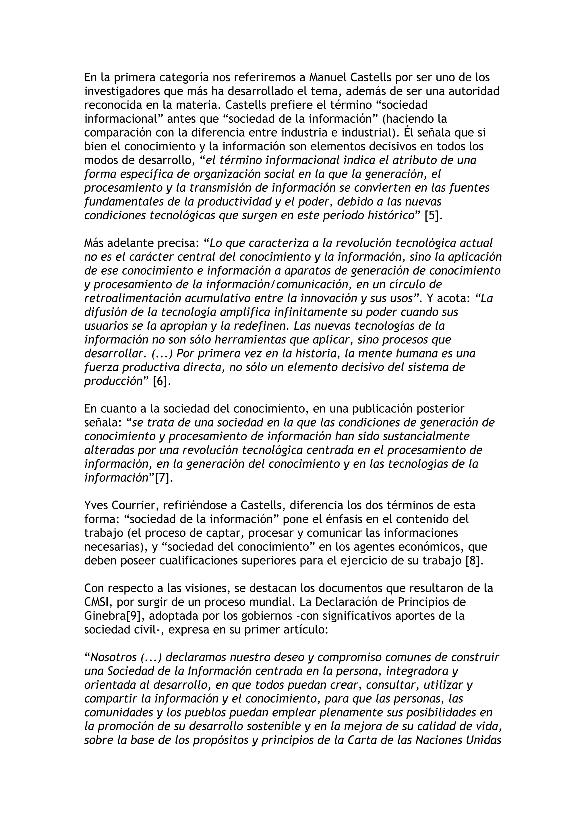 En la primera categoría nos referiremos a Manuel Castells por ser uno de los 
investigadores que más ha desarrollado el tema, además de ser una autoridad 
reconocida en la materia. Castells prefiere el término “sociedad 
informacional” antes que “sociedad de la información” (haciendo la 
comparación con la diferencia entre industria e industrial). Él señala que si 
bien el conocimiento y la información son elementos decisivos en todos los 
modos de desarrollo, “el término informacional indica el atributo de una 
forma específica de organización social en la que la generación, el 
procesamiento y la transmisión de información se convierten en las fuentes 
fundamentales de la productividad y el poder, debido a las nuevas 
condiciones tecnológicas que surgen en este período histórico” [5]. 
Más adelante precisa: “Lo que caracteriza a la revolución tecnológica actual 
no es el carácter central del conocimiento y la información, sino la aplicación 
de ese conocimiento e información a aparatos de generación de conocimiento 
y procesamiento de la información/comunicación, en un círculo de 
retroalimentación acumulativo entre la innovación y sus usos”. Y acota: “La 
difusión de la tecnología amplifica infinitamente su poder cuando sus 
usuarios se la apropian y la redefinen. Las nuevas tecnologías de la 
información no son sólo herramientas que aplicar, sino procesos que 
desarrollar. (...) Por primera vez en la historia, la mente humana es una 
fuerza productiva directa, no sólo un elemento decisivo del sistema de 
producción” [6]. 
En cuanto a la sociedad del conocimiento, en una publicación posterior 
señala: “se trata de una sociedad en la que las condiciones de generación de 
conocimiento y procesamiento de información han sido sustancialmente 
alteradas por una revolución tecnológica centrada en el procesamiento de 
información, en la generación del conocimiento y en las tecnologías de la 
información”[7]. 
Yves Courrier, refiriéndose a Castells, diferencia los dos términos de esta 
forma: “sociedad de la información” pone el énfasis en el contenido del 
trabajo (el proceso de captar, procesar y comunicar las informaciones 
necesarias), y “sociedad del conocimiento” en los agentes económicos, que 
deben poseer cualificaciones superiores para el ejercicio de su trabajo [8]. 
Con respecto a las visiones, se destacan los documentos que resultaron de la 
CMSI, por surgir de un proceso mundial. La Declaración de Principios de 
Ginebra[9], adoptada por los gobiernos -con significativos aportes de la 
sociedad civil-, expresa en su primer artículo: 
“Nosotros (...) declaramos nuestro deseo y compromiso comunes de construir 
una Sociedad de la Información centrada en la persona, integradora y 
orientada al desarrollo, en que todos puedan crear, consultar, utilizar y 
compartir la información y el conocimiento, para que las personas, las 
comunidades y los pueblos puedan emplear plenamente sus posibilidades en 
la promoción de su desarrollo sostenible y en la mejora de su calidad de vida, 
sobre la base de los propósitos y principios de la Carta de las Naciones Unidas 
 