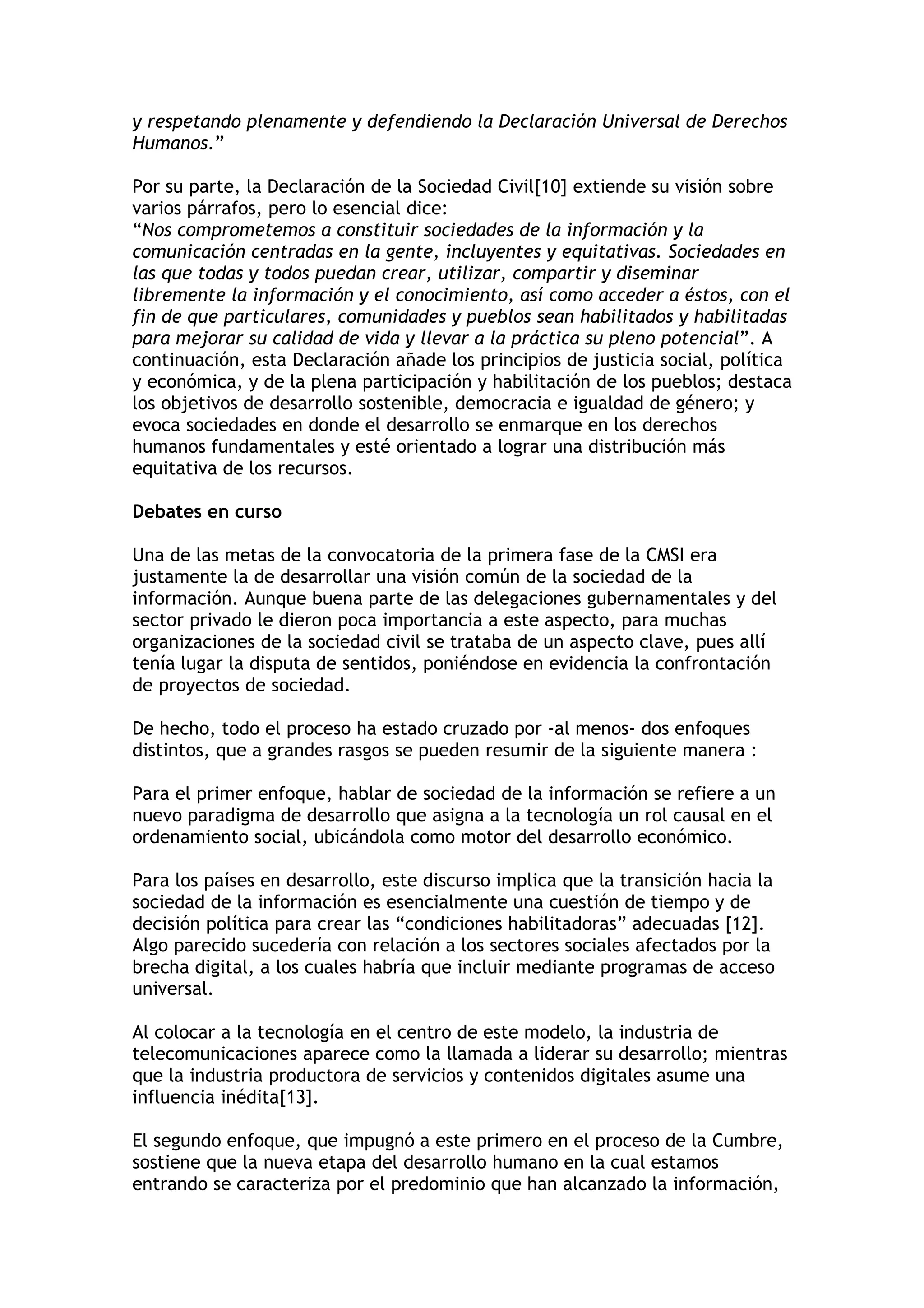 y respetando plenamente y defendiendo la Declaración Universal de Derechos 
Humanos.” 
Por su parte, la Declaración de la Sociedad Civil[10] extiende su visión sobre 
varios párrafos, pero lo esencial dice: 
“Nos comprometemos a constituir sociedades de la información y la 
comunicación centradas en la gente, incluyentes y equitativas. Sociedades en 
las que todas y todos puedan crear, utilizar, compartir y diseminar 
libremente la información y el conocimiento, así como acceder a éstos, con el 
fin de que particulares, comunidades y pueblos sean habilitados y habilitadas 
para mejorar su calidad de vida y llevar a la práctica su pleno potencial”. A 
continuación, esta Declaración añade los principios de justicia social, política 
y económica, y de la plena participación y habilitación de los pueblos; destaca 
los objetivos de desarrollo sostenible, democracia e igualdad de género; y 
evoca sociedades en donde el desarrollo se enmarque en los derechos 
humanos fundamentales y esté orientado a lograr una distribución más 
equitativa de los recursos. 
Debates en curso 
Una de las metas de la convocatoria de la primera fase de la CMSI era 
justamente la de desarrollar una visión común de la sociedad de la 
información. Aunque buena parte de las delegaciones gubernamentales y del 
sector privado le dieron poca importancia a este aspecto, para muchas 
organizaciones de la sociedad civil se trataba de un aspecto clave, pues allí 
tenía lugar la disputa de sentidos, poniéndose en evidencia la confrontación 
de proyectos de sociedad. 
De hecho, todo el proceso ha estado cruzado por -al menos- dos enfoques 
distintos, que a grandes rasgos se pueden resumir de la siguiente manera : 
Para el primer enfoque, hablar de sociedad de la información se refiere a un 
nuevo paradigma de desarrollo que asigna a la tecnología un rol causal en el 
ordenamiento social, ubicándola como motor del desarrollo económico. 
Para los países en desarrollo, este discurso implica que la transición hacia la 
sociedad de la información es esencialmente una cuestión de tiempo y de 
decisión política para crear las “condiciones habilitadoras” adecuadas [12]. 
Algo parecido sucedería con relación a los sectores sociales afectados por la 
brecha digital, a los cuales habría que incluir mediante programas de acceso 
universal. 
Al colocar a la tecnología en el centro de este modelo, la industria de 
telecomunicaciones aparece como la llamada a liderar su desarrollo; mientras 
que la industria productora de servicios y contenidos digitales asume una 
influencia inédita[13]. 
El segundo enfoque, que impugnó a este primero en el proceso de la Cumbre, 
sostiene que la nueva etapa del desarrollo humano en la cual estamos 
entrando se caracteriza por el predominio que han alcanzado la información, 
 
