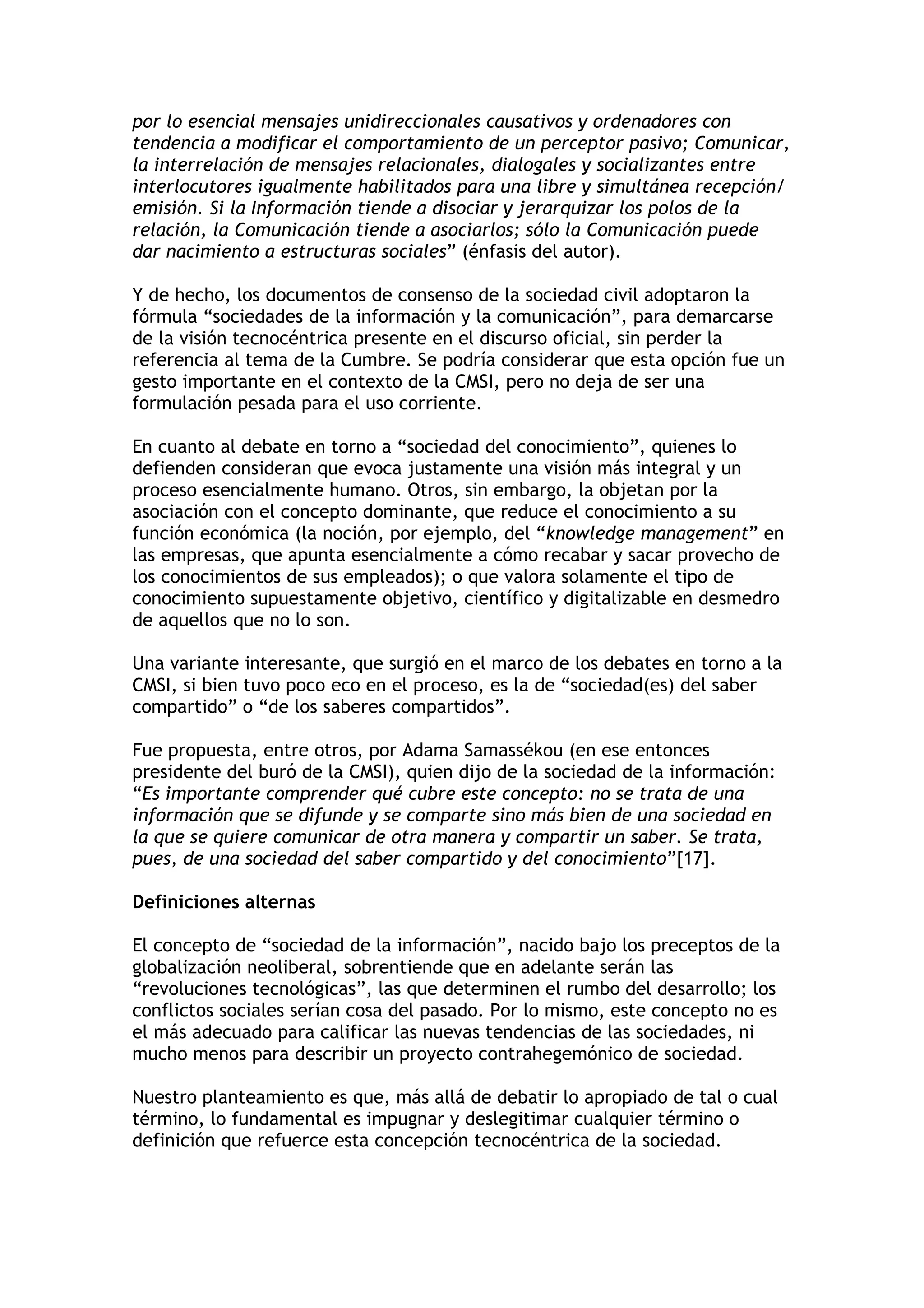 por lo esencial mensajes unidireccionales causativos y ordenadores con 
tendencia a modificar el comportamiento de un perceptor pasivo; Comunicar, 
la interrelación de mensajes relacionales, dialogales y socializantes entre 
interlocutores igualmente habilitados para una libre y simultánea recepción/ 
emisión. Si la Información tiende a disociar y jerarquizar los polos de la 
relación, la Comunicación tiende a asociarlos; sólo la Comunicación puede 
dar nacimiento a estructuras sociales” (énfasis del autor). 
Y de hecho, los documentos de consenso de la sociedad civil adoptaron la 
fórmula “sociedades de la información y la comunicación”, para demarcarse 
de la visión tecnocéntrica presente en el discurso oficial, sin perder la 
referencia al tema de la Cumbre. Se podría considerar que esta opción fue un 
gesto importante en el contexto de la CMSI, pero no deja de ser una 
formulación pesada para el uso corriente. 
En cuanto al debate en torno a “sociedad del conocimiento”, quienes lo 
defienden consideran que evoca justamente una visión más integral y un 
proceso esencialmente humano. Otros, sin embargo, la objetan por la 
asociación con el concepto dominante, que reduce el conocimiento a su 
función económica (la noción, por ejemplo, del “knowledge management” en 
las empresas, que apunta esencialmente a cómo recabar y sacar provecho de 
los conocimientos de sus empleados); o que valora solamente el tipo de 
conocimiento supuestamente objetivo, científico y digitalizable en desmedro 
de aquellos que no lo son. 
Una variante interesante, que surgió en el marco de los debates en torno a la 
CMSI, si bien tuvo poco eco en el proceso, es la de “sociedad(es) del saber 
compartido” o “de los saberes compartidos”. 
Fue propuesta, entre otros, por Adama Samassékou (en ese entonces 
presidente del buró de la CMSI), quien dijo de la sociedad de la información: 
“Es importante comprender qué cubre este concepto: no se trata de una 
información que se difunde y se comparte sino más bien de una sociedad en 
la que se quiere comunicar de otra manera y compartir un saber. Se trata, 
pues, de una sociedad del saber compartido y del conocimiento”[17]. 
Definiciones alternas 
El concepto de “sociedad de la información”, nacido bajo los preceptos de la 
globalización neoliberal, sobrentiende que en adelante serán las 
“revoluciones tecnológicas”, las que determinen el rumbo del desarrollo; los 
conflictos sociales serían cosa del pasado. Por lo mismo, este concepto no es 
el más adecuado para calificar las nuevas tendencias de las sociedades, ni 
mucho menos para describir un proyecto contrahegemónico de sociedad. 
Nuestro planteamiento es que, más allá de debatir lo apropiado de tal o cual 
término, lo fundamental es impugnar y deslegitimar cualquier término o 
definición que refuerce esta concepción tecnocéntrica de la sociedad. 
 