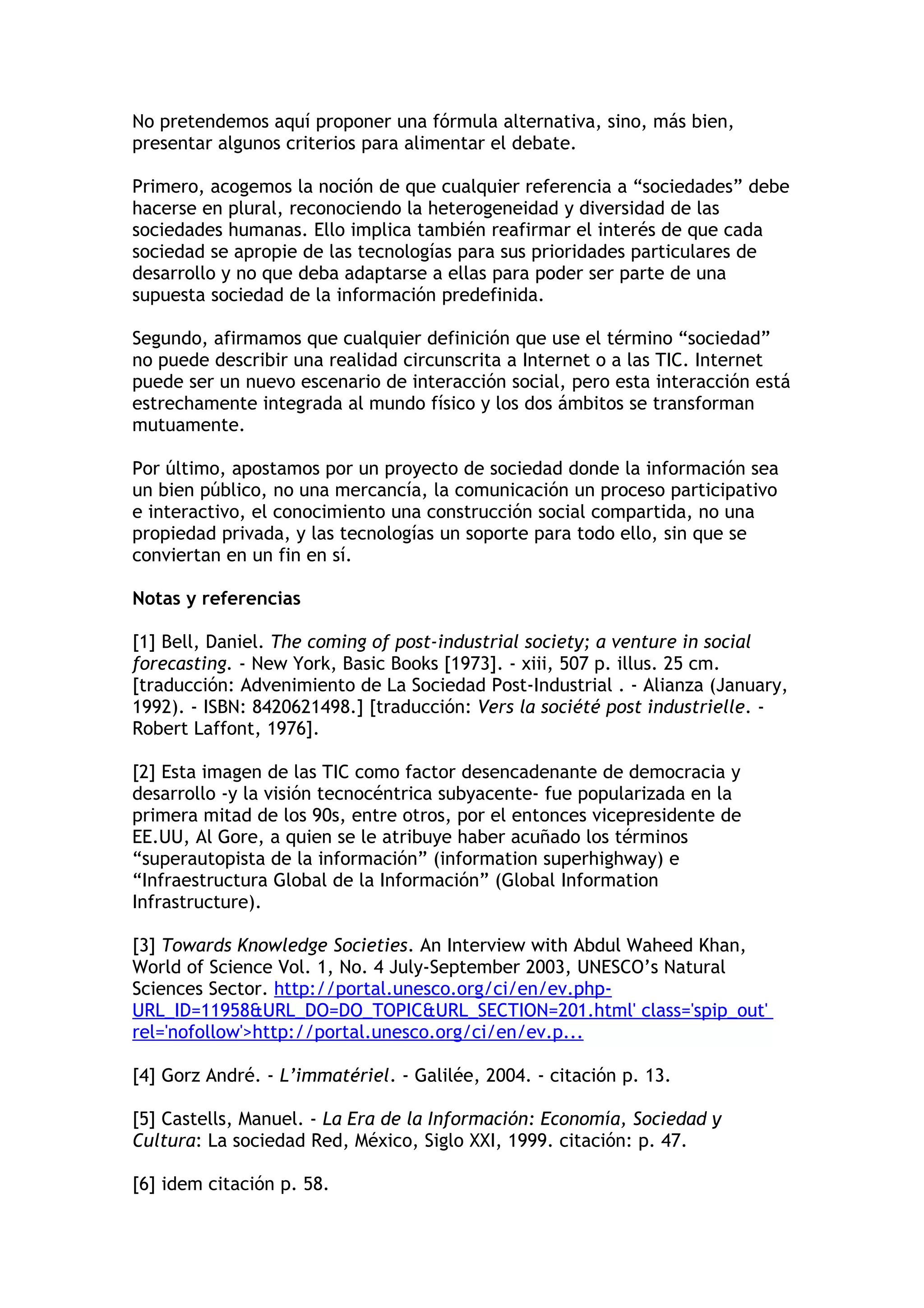 No pretendemos aquí proponer una fórmula alternativa, sino, más bien, 
presentar algunos criterios para alimentar el debate. 
Primero, acogemos la noción de que cualquier referencia a “sociedades” debe 
hacerse en plural, reconociendo la heterogeneidad y diversidad de las 
sociedades humanas. Ello implica también reafirmar el interés de que cada 
sociedad se apropie de las tecnologías para sus prioridades particulares de 
desarrollo y no que deba adaptarse a ellas para poder ser parte de una 
supuesta sociedad de la información predefinida. 
Segundo, afirmamos que cualquier definición que use el término “sociedad” 
no puede describir una realidad circunscrita a Internet o a las TIC. Internet 
puede ser un nuevo escenario de interacción social, pero esta interacción está 
estrechamente integrada al mundo físico y los dos ámbitos se transforman 
mutuamente. 
Por último, apostamos por un proyecto de sociedad donde la información sea 
un bien público, no una mercancía, la comunicación un proceso participativo 
e interactivo, el conocimiento una construcción social compartida, no una 
propiedad privada, y las tecnologías un soporte para todo ello, sin que se 
conviertan en un fin en sí. 
Notas y referencias 
[1] Bell, Daniel. The coming of post-industrial society; a venture in social 
forecasting. - New York, Basic Books [1973]. - xiii, 507 p. illus. 25 cm. 
[traducción: Advenimiento de La Sociedad Post-Industrial . - Alianza (January, 
1992). - ISBN: 8420621498.] [traducción: Vers la société post industrielle. - 
Robert Laffont, 1976]. 
[2] Esta imagen de las TIC como factor desencadenante de democracia y 
desarrollo -y la visión tecnocéntrica subyacente- fue popularizada en la 
primera mitad de los 90s, entre otros, por el entonces vicepresidente de 
EE.UU, Al Gore, a quien se le atribuye haber acuñado los términos 
“superautopista de la información” (information superhighway) e 
“Infraestructura Global de la Información” (Global Information 
Infrastructure). 
[3] Towards Knowledge Societies. An Interview with Abdul Waheed Khan, 
World of Science Vol. 1, No. 4 July-September 2003, UNESCO’s Natural 
Sciences Sector. http://portal.unesco.org/ci/en/ev.php- 
URL_ID=11958&URL_DO=DO_TOPIC&URL_SECTION=201.html' class='spip_out' 
rel='nofollow'>http://portal.unesco.org/ci/en/ev.p... 
[4] Gorz André. - L’immatériel. - Galilée, 2004. - citación p. 13. 
[5] Castells, Manuel. - La Era de la Información: Economía, Sociedad y 
Cultura: La sociedad Red, México, Siglo XXI, 1999. citación: p. 47. 
[6] idem citación p. 58. 
 