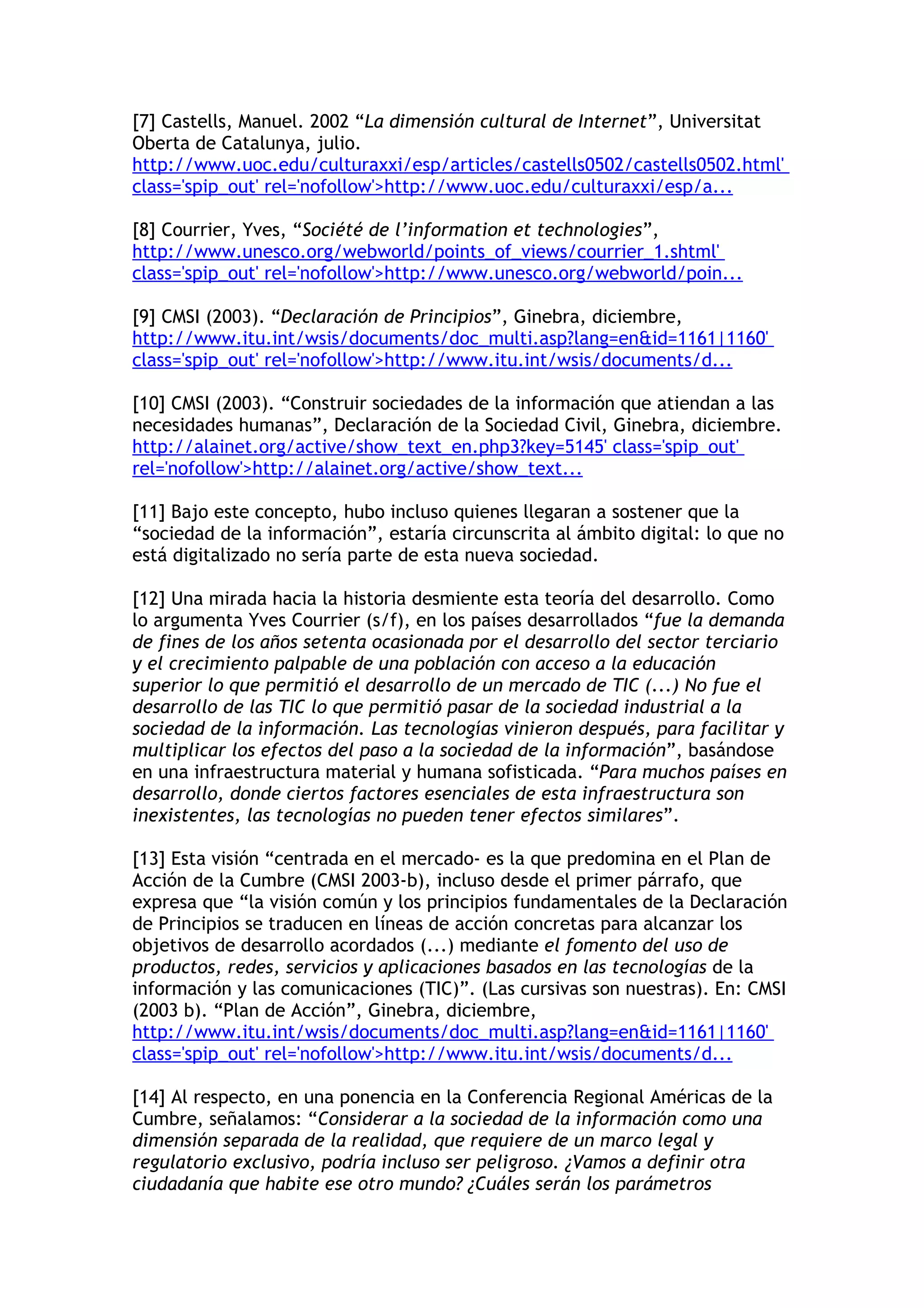 [7] Castells, Manuel. 2002 “La dimensión cultural de Internet”, Universitat 
Oberta de Catalunya, julio. 
http://www.uoc.edu/culturaxxi/esp/articles/castells0502/castells0502.html' 
class='spip_out' rel='nofollow'>http://www.uoc.edu/culturaxxi/esp/a... 
[8] Courrier, Yves, “Société de l’information et technologies”, 
http://www.unesco.org/webworld/points_of_views/courrier_1.shtml' 
class='spip_out' rel='nofollow'>http://www.unesco.org/webworld/poin... 
[9] CMSI (2003). “Declaración de Principios”, Ginebra, diciembre, 
http://www.itu.int/wsis/documents/doc_multi.asp?lang=en&id=1161|1160' 
class='spip_out' rel='nofollow'>http://www.itu.int/wsis/documents/d... 
[10] CMSI (2003). “Construir sociedades de la información que atiendan a las 
necesidades humanas”, Declaración de la Sociedad Civil, Ginebra, diciembre. 
http://alainet.org/active/show_text_en.php3?key=5145' class='spip_out' 
rel='nofollow'>http://alainet.org/active/show_text... 
[11] Bajo este concepto, hubo incluso quienes llegaran a sostener que la 
“sociedad de la información”, estaría circunscrita al ámbito digital: lo que no 
está digitalizado no sería parte de esta nueva sociedad. 
[12] Una mirada hacia la historia desmiente esta teoría del desarrollo. Como 
lo argumenta Yves Courrier (s/f), en los países desarrollados “fue la demanda 
de fines de los años setenta ocasionada por el desarrollo del sector terciario 
y el crecimiento palpable de una población con acceso a la educación 
superior lo que permitió el desarrollo de un mercado de TIC (...) No fue el 
desarrollo de las TIC lo que permitió pasar de la sociedad industrial a la 
sociedad de la información. Las tecnologías vinieron después, para facilitar y 
multiplicar los efectos del paso a la sociedad de la información”, basándose 
en una infraestructura material y humana sofisticada. “Para muchos países en 
desarrollo, donde ciertos factores esenciales de esta infraestructura son 
inexistentes, las tecnologías no pueden tener efectos similares”. 
[13] Esta visión “centrada en el mercado- es la que predomina en el Plan de 
Acción de la Cumbre (CMSI 2003-b), incluso desde el primer párrafo, que 
expresa que “la visión común y los principios fundamentales de la Declaración 
de Principios se traducen en líneas de acción concretas para alcanzar los 
objetivos de desarrollo acordados (...) mediante el fomento del uso de 
productos, redes, servicios y aplicaciones basados en las tecnologías de la 
información y las comunicaciones (TIC)”. (Las cursivas son nuestras). En: CMSI 
(2003 b). “Plan de Acción”, Ginebra, diciembre, 
http://www.itu.int/wsis/documents/doc_multi.asp?lang=en&id=1161|1160' 
class='spip_out' rel='nofollow'>http://www.itu.int/wsis/documents/d... 
[14] Al respecto, en una ponencia en la Conferencia Regional Américas de la 
Cumbre, señalamos: “Considerar a la sociedad de la información como una 
dimensión separada de la realidad, que requiere de un marco legal y 
regulatorio exclusivo, podría incluso ser peligroso. ¿Vamos a definir otra 
ciudadanía que habite ese otro mundo? ¿Cuáles serán los parámetros 
 