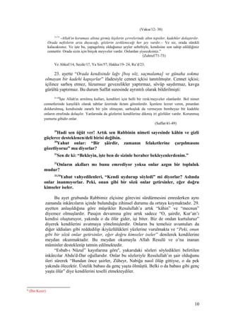 (Vakıa/12- 38)
71-73
-Allah'ın koruması altına girmiş kişilerin çevrelerinde altın tepsiler, kadehler dolaştırılır.
Orada nefislerin arzu duyacağı, gözlerin zevkleneceği her şey vardır.– Ve siz, orada sürekli
kalacaksınız. Ve işte bu, yapagelmiş olduğunuz şeyler sebebiyle, kendisine son sahip edildiğiniz
cennettir. Orada sizin için birçok meyveler vardır. Onlardan yiyeceksiniz.”
(Zuhruf/71-73)
Ve Ahkaf/14, Secde/17, Ya Sin/57, Hakka/19- 24, Ra’d/23.
23. ayette “Orada kendisinde lağv [boş söz, saçmalama] ve günaha sokma
olmayan bir kadehi kapışırlar” ifadesiyle cennet içkisi tanıtılmıştır. Cennet içkisi;
içilince sarhoş etmez, lüzumsuz gevezelikler yaptırmaz, sövüp saydırmaz, kavga
gürültü yaptırmaz. Bu durum Saffat suresinde ayrıntılı olarak bildirilmişti:
41-49
İşte Allah'ın arıtılmış kulları, kendileri için belli bir rızık/meyveler olanlardır. Bol nimet
cennetlerinde karşılıklı olarak tahtlar üzerinde ikram görenlerdir. İçenlere lezzet veren, pınardan
doldurulmuş, kendisinde zararlı bir yön olmayan, sarhoşluk da vermeyen bembeyaz bir kadehle
onların etrafında dolaşılır. Yanlarında da gözlerini kendilerine dikmiş iri gözlüler vardır. Korunmuş
yumurta gibidir onlar.
(Saffat/41-49)
29
Hadi sen öğüt ver! Artık sen Rabbinin nimeti sayesinde kâhin ve gizli
güçlerce desteklenen/deli birisi değilsin.
30
Yahut onlar: “Bir şâirdir, zamanın felaketlerine çarpılmasını
gözetliyoruz” mu diyorlar?
31
Sen de ki: “Bekleyin, işte ben de sizinle beraber bekleyenlerdenim.”
32
Onların akılları mı bunu emrediyor yoksa onlar azgın bir topluluk
mudur?
33,34
Yahut vahyedilenleri, “Kendi uydurup söyledi” mi diyorlar? Aslında
onlar inanmıyorlar. Peki, onun gibi bir sözü onlar getirsinler, eğer doğru
kimseler iseler.
Bu ayet grubunda Rabbimiz elçisine görevini sürdürmesini emrederken aynı
zamanda inkârcıların içinde bulunduğu zihinsel durumu da ortaya koymaktadır. 29.
ayetten anlaşıldığına göre müşrikler Resulullah’a artık “kâhin” ve “mecnun”
diyemez olmuşlardır. Pasajın devamına göre artık sadece “O, şairdir, Kur’an’ı
kendisi oluşturuyor, yakında o da ölür gider, işi biter. Biz de ondan kurtuluruz”
diyerek kendilerini avutmaya yönelmişlerdir. Onların bu temelsiz avuntuları da
diğer iddiaları gibi reddedilip ikiyüzlülükleri yüzlerine vurulmakta ve “Peki, onun
gibi bir sözü onlar getirsinler, eğer doğru kimseler iseler” denilerek kendilerine
meydan okunmaktadır. Bu meydan okumayla Allah Resulü ve o’na inanan
müminler desteklenip tatmin edilmektedir.
“Esbab-ı Nüzul” kayıtlarına göre6
, yukarıdaki sözleri söyledikleri belirtilen
inkârcılar Abdu'd-Dar oğullarıdır. Onlar bu sözleriyle Resulullah’ın şair olduğunu
ileri sürerek “Bundan önce şairler, Züheyr, Nabiğa nasıl ölüp gittiyse, o da pek
yakında ölecektir. Üstelik babası da genç yaşta ölmüştü. Belki o da babası gibi genç
yaşta ölür” diye kendilerini teselli etmekteydiler.
6
(İbn Kesir)
10
 