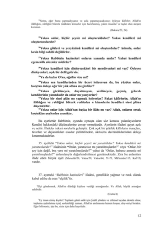 24
Sonra, eğer bunu yapmadıysanız ve asla yapamayacaksınız; öyleyse kâfirler; Allah'ın
ilâhlığını, rabliğini bilerek reddeden kimseler için hazırlanmış, yakıtı insanlar ve taşlar olan ateşten
korunun.
(Bakara/23, 24)
35
Yoksa onlar, hiçbir şeysiz mi oluşturuldular? Yoksa kendileri mi
oluşturuculardır?
36
Yoksa gökleri ve yeryüzünü kendileri mi oluşturdular? Aslında, onlar
kesin bilgi sahibi değildirler.
37
Yoksa Rabbinin hazineleri onların yanında mıdır? Yahut kendileri
egemenlik sürenler midirler?
38
Yoksa kendileri için dinleyecekleri bir merdivenleri mi var? Öyleyse
dinleyenleri, açık bir delil getirsin.
39
Ya da kızlar O'na, oğullar size mi?
40
Yoksa sen kendilerinden bir ücret istiyorsun da, bu yüzden onlar,
borçtan dolayı ağır bir yük altına mı girdiler?
41
Yoksa görülmeyen, duyulmayan, sezilmeyen, geçmiş, gelecek
kendilerinin yanındadır da onlar mı yazıyorlar?
42
Yoksa bir sinsi plân mı yapmak istiyorlar? Fakat kâfirlerin; Allah'ın
ilâhlığını ve rabliğini bilerek reddeden o kimselerin kendileri sinsi plâna
düşenlerdir.
43
Yoksa onlar için Allah'tan başka bir ilâhı mı var? Allah, onların ortak
koştukları şeylerden arınıktır.
Bu ayetlerde Rabbimiz, oyunda oynaşta olan söz konusu yalanlayıcıların
Kendisi hakkındaki düşüncelerine cevap vermektedir. Ayetlerin ifadesi gayet açık
ve nettir. İfadeler inkari sorularla gelmiştir. Çok açık bir şekilde kâfirlerin inançları,
tavırları ve dayandıkları esaslar çürütülmekte, akılsızca davrandıklarından dolayı
kınanmaktadırlar.
35. ayetteki “Yoksa onlar, hiçbir şeysiz mi yaratıldılar? Yoksa kendileri mi
yaratıcılardır?” ifadesinin “Onlar, yaratıcısız mı yaratılmışlardır?” veya “Onlar, bir
şey için değil, boş yere mi yaratılmışlardır?” yahut da “Onlar, babasız annesiz mi
yaratılmışlardır?” anlamlarıyla değerlendirilmesi gerekmektedir. Zira bu anlamları
ifade eden birçok ayet (Murselât/20, Vakıa/59, Vakıa/64, 71-73, Mü'minûn/115, Kaf/15)
vardır.
37. ayetteki “Rabbinin hazineleri” ifadesi, genellikle yağmur ve rızık olarak
kabul edilse de esas “elçilik”tir.
4
Elçi göndermek, Allah'ın dilediği kişilere verdiği armağanıdır. Ve Allah, büyük armağan
sahibidir.
(Cuma/4)
9
Ey iman etmiş kişiler! Toplantı günü salât için [mâlî yönden ve zihinsel açıdan destek olma;
toplumu aydınlatma için] seslenildiği zaman, Allah'ın anılmasına hemen koşun, alış-verişi bırakın.
Eğer bilirseniz, işte bu, sizin için daha hayırlıdır.
12
 