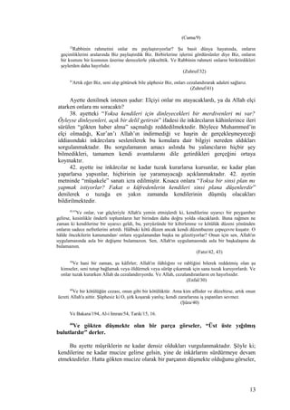 (Cuma/9)
32
Rabbinin rahmetini onlar mı paylaştırıyorlar? Şu basit dünya hayatında, onların
geçimliklerini aralarında Biz paylaştırdık Biz. Birbirlerine işlerini gördürsünler diye Biz, onların
bir kısmını bir kısmının üzerine derecelerle yükselttik. Ve Rabbinin rahmeti onların biriktirdikleri
şeylerden daha hayırlıdır.
(Zuhruf/32)
41
Artık eğer Biz, seni alıp götürsek bile şüphesiz Biz, onları cezalandırarak adaleti sağlarız.
(Zuhruf/41)
Ayette denilmek istenen şudur: Elçiyi onlar mı atayacaklardı, ya da Allah elçi
atarken onlara mı soracaktı?
38. ayetteki “Yoksa kendileri için dinleyecekleri bir merdivenleri mi var?
Öyleyse dinleyenleri, açık bir delil getirsin” ifadesi ile inkârcıların kâhinlerince ileri
sürülen “gökten haber alma” saçmalığı reddedilmektedir. Böylece Muhammed’in
elçi olmadığı, Kur’an’ı Allah’ın indirmediği ve haşrin de gerçekleşmeyeceği
iddiasındaki inkârcılara seslenilerek bu konulara dair bilgiyi nereden aldıkları
sorgulanmaktadır. Bu sorgulamanın amacı aslında bu yalancıların hiçbir şey
bilmedikleri, tamamen kendi avuntularını dile getirdikleri gerçeğini ortaya
koymaktır.
42. ayette ise inkârcılar ne kadar tuzak kurarlarsa kursunlar, ne kadar plan
yaparlarsa yapsınlar, hiçbirinin işe yaramayacağı açıklanmaktadır. 42. ayetin
metninde “müşakele” sanatı icra edilmiştir. Kısaca onlara “Yoksa bir sinsi plan mı
yapmak istiyorlar? Fakat o küfredenlerin kendileri sinsi plana düşenlerdir”
denilerek o tuzağa en yakın zamanda kendilerinin düşmüş olacakları
bildirilmektedir.
42,43
Ve onlar, var güçleriyle Allah'a yemin etmişlerdi ki, kendilerine uyarıcı bir peygamber
gelirse, kesinlikle önderli toplumların her birinden daha doğru yolda olacaklardı. Buna rağmen ne
zaman ki kendilerine bir uyarıcı geldi, bu, yeryüzünde bir kibirlenme ve kötülük düzeni yönünden
onların sadece nefretlerini artırdı. Hâlbuki kötü düzen ancak kendi düzenbazını çepeçevre kuşatır. O
hâlde öncekilerin kanunundan/ onlara uygulanandan başka ne gözetiyorlar? Onun için sen, Allah'ın
uygulamasında asla bir değişme bulamazsın. Sen, Allah'ın uygulamasında asla bir başkalaşma da
bulamazsın.
(Fatır/42, 43)
30
Ve hani bir zaman, şu kâfirler; Allah'ın ilâhlığını ve rabliğini bilerek reddetmiş olan şu
kimseler, seni tutup bağlamak veya öldürmek veya sürüp çıkarmak için sana tuzak kuruyorlardı. Ve
onlar tuzak kurarken Allah da cezalandırıyordu. Ve Allah, cezalandıranların en hayırlısıdır.
(Enfal/30)
40
Ve bir kötülüğün cezası, onun gibi bir kötülüktür. Ama kim affeder ve düzeltirse, artık onun
ücreti Allah'a aittir. Şüphesiz ki O, şirk koşarak yanlış; kendi zararlarına iş yapanları sevmez.
(Şûra/40)
Ve Bakara/194, Al-i Imran/54, Tarık/15, 16.
44
Ve gökten düşmekte olan bir parça görseler, “Üst üste yığılmış
bulutlardır” derler.
Bu ayette müşriklerin ne kadar densiz oldukları vurgulanmaktadır. Şöyle ki;
kendilerine ne kadar mucize gelirse gelsin, yine de inkârlarını sürdürmeye devam
etmektedirler. Hatta gökten mucize olarak bir parçanın düşmekte olduğunu görseler,
13
 