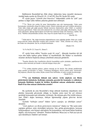 Rabbimizin Resulullah’tan iflah olmaz inkârcılara karşı mesafeli durmasını
istediği başka ayetler de [Nisa/63, 81, A’raf/199, Hıcr/94, Secde/30] vardır.
47. ayette geçen “zalimlik eden kimselere” ifadesindeki zulüm ile “şirk” yani
putlara ve diğer sahte ilahlara yakarma günahı kast edilmiştir.
90-93
Ve “Bizim için yerden bir pınar fışkırtmadıkça sana asla inanmayacağız. Yahut senin
hurmalardan, üzümlerden oluşan bir bahçen olmalı. Onların aralarında şarıl şarıl ırmaklar akıtmalısın.
Yahut iddia ettiğin gibi göğü parçalar hâlinde üzerimize düşürmelisin yahut Allah'ı ve melekleri
karşımıza getirmelisin. Yahut senin altın süslemeli bir evin olmalı yahut göğe yükselmelisin. Ancak,
senin yükselişine, öğrenip öğreteceğimiz bir kitabı bize indirmene kadar asla inanmayız” dediler. Sen
de ki: “Rabbim noksanlıklardan arınıktır. Ben, beşer bir elçiden başka bir şey miyim ki!”
(İsra/90- 93)
119
Allah dedi ki: “Bu, doğru kimselere doğruluklarının yarar sağladığı gündür. Onlar için, içinde
sonsuz kalıcılar olarak altlarından ırmaklar akan cennetler vardır.” Allah, onlardan razı olmuş, onlar
da O'ndan razı olmuşlardır. İşte bu, en büyük kurtuluştur.
(Maide/119)
Ve Ya Sin/20- 25, Yunus/18, Zümer/3.
47. ayette konu edilen “bundan aşağı bir azap”, dünyada insanlara tek tek
veya tüm halka topluca gelen felaket ve musibetlerdir. Bu felaket ve musibetler
insanları akıllarını başlarına almaya yöneltmek amacıyla gönderilir.
41
İnsanlar dönerler diye; kendilerinin elleriyle kazandıkları şeyler yüzünden, yaptıklarının bir
kısmını onlara tattırmak için karada ve denizde kargaşa ortaya çıktı.
(Rum/41)
20,21
Ve yoldan çıkanlara gelince, onların varacağı yer de Ateş'tir. Her çıkmak istediklerinde
oraya yeniden çevrilecekler ve onlara, “Yalanlayıp durduğunuz Ateş'in azabını tadın” denilecektir.
Hiç kuşkusuz, dönerler diye onlara, büyük cezanın biraz hafifinden, en yakın cezadan da tattıracağız.
(Secde/20,21)
48,49
Ve sen Rabbinin hükmü için sabret. Artık şüphesiz sen Bizim
gözlerimizin önündesin. Kalktığın zamanda, gecenin bir kısmında ve yıldızların
batışında Rabbinin övgüsü ile birlikte Kendisini noksan sıfatlardan arındır.
Hadi O'nu tüm noksan sıfatlardan arındır!
Bu ayetlerde de yine Resulullah’a hitap edilerek kendisine müşriklerin sinsi
planları karşısında güvencede olduğu ve bundan sonra nasıl bir yol izlemesi
gerektiği konusunda açık talimatlar verilmiştir. Bu talimata göre Elçi tesbih etmeye;
yani Allah’ı doğru tanıtmaya, ilahiyat öğretmenliği yapma görevine devam
etmelidir.
Ayetteki “kalktığın zaman” ifadesi “görev yaptığın, işe dikildiğin zaman”
demektir.
“Artık şüphesiz sen Bizim gözlerimizin önündesin” ifadesi ise “Biz senin neler
yaptığını görüyor, neler söylediğini işitiyoruz. Sen, görüp gözeteceğimiz, koruyup
kollayacağımız, seni himaye edeceğimiz bir konumdasın; seni kendi haline bırakmış
değiliz, seni koruyoruz” demektir. Nitekim Rabbimiz Musa (as) ve Nuh (as) için de
aynı destekleyici ifadeleri sarf etmişti:
15
 