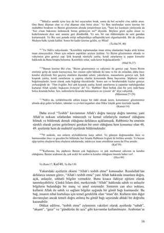 ‘39
Mûsâ'yı sandık içine koy da bol suya/nehre bırak, sonra da bol su/nehir o'nu sahile atsın.
Onu Bana düşman olan ve o'na düşman olan birisi alsın.’ Ve Ben tarafımdan senin üzerine bir
muhabbet bıraktım ve Benim gözetimim altında yetiştirilmen için, 40
hani kız kardeşin yürüyordu da
‘Sizi o'nun bakımını üstlenecek birine götüreyim mi?' diyordu. Böylece gözü aydın olsun ve
kederlenmesin diye seni annene geri döndürdük. Ve sen, bir can öldürmüştün de seni gamdan
kurtarmıştık. Ve Biz seni potada eritip saflaştırdıkça saflaştırdık/seni olgunlaştırdık. Bir de yıllarca
Medyen halkı içinde kaldın. Sonra bir kader üzerine geldin, ey Mûsâ!
(Ta Ha/39, 40)
36,37
Ve Nûh'a vahyolundu: “Kesinlikle toplumundan iman etmiş olanlardan başka artık kimse
iman etmeyecektir. Onun için onların yaptıkları şeylere üzülme. Ve Bizim gözetimimiz altında ve
vahyimize göre gemiyi yap. Şirk koşmak sûretiyle yanlış; kendi zararlarına iş yapan kimseler
hakkında da Bana hitapta bulunma. Kesinlikle onlar, suda kesin boğulacaklardır.”
(Hûd/36,37)
27-29
Bunun üzerine Biz o'na: “Bizim gözetimimiz ve vahyimiz ile gemiyi yap. Sonra Bizim
emrimiz gelip de tandır kaynayınca, her cinsten eşler hâlinde iki tane ve bir de onlardan, daha önce
kendisi aleyhinde Söz geçmiş olanların dışındaki aileni, yakınlarını, inananlarını gemiye sok. Şirk
koşarak yanlış; kendi zararlarına iş yapmış olanlar konusunda Bana başvurma. Şüphesiz onlar
boğulmuşlardır; kesin olarak suda boğulup öleceklerdir. Sonra sen ve beraberindeki kişiler gemiye
yerleştiğinde de: ‘Tüm övgüler, bizi şirk koşarak yanlış; kendi zararlarına iş yapanlar topluluğundan
kurtaran Allah içindir; başkasını övmeyin’ de! Ve: ‘Rabbim! Beni bolluk olan bir yere indir/bana
bolca ikramda bulun. Sen, indirenlerin/ikramda bulunanların en iyisisin’ de” diye vahyettik.
(Müminun/27-29)
13,14
Nûh'u da, iyilikbilmezlik edilen kişiye bir ödül olmak üzere, korumamız/ gözetimimiz
altında akıp giden levhaları; tahtaları ve çivileri/urganları olan filika/ küçük gemi üzerinde taşıdık.
(Kamer/14)
Daha evvel “Tesbih” kavramının Allah’ı doğru tanıyıp doğru tanıtma; yani
Allah’ın noksan sıfatlardan münezzeh ve kemal sıfatlarıyla muttasıf olduğunu
bilmek ve bildirmek demek olduğunu defalarca açıklamıştık. Rabbimiz bu emrinin
sürekli olarak yerine getirilmesi gereken bir emir olduğunu hem konumuz olan 48,
49. ayetlerde hem de muhtelif ayetlerde bildirmektedir:
39,40
O nedenle, sen onların söylediklerine karşı sabret. Ve güneşin doğmasından önce ve
batmasından önce ve geceden bir bölümde; her fırsatta Rabbinin övgüsü ile birlikte arındır. Ve boyun
eğip teslim oluşların/ikna oluşların arkalarında; inkârcıya iman ettirdikten sonra da O'nu arındır.
(Kaf/39)
49,50
Kullarıma, hiç şüphesiz Benim çok bağışlayıcı ve pek merhamet edicinin ta kendisi
olduğumu, Benim azabımın da, çok acıklı bir azabın ta kendisi olduğunu önemle haber ver!
(Hicr/49)
Ve Rum/17, Kaf/40, Ta Ha/130.
Yukarıdaki ayetlerin ekseni “Allah’ı tesbih etme” konusudur. Resulullah’tan
defalarca istenen görev, “Allah’ı tesbih etme” yani Allah hakkında insanlara doğru,
açık, anlaşılır, sıhhatli bilgiler vermektir. Bunu kısaca ilahiyat eğitimi olarak
tanımlayabiliriz. Çünkü İslam dini, merkezinde “Allah” hakkında sahih ve anlaşılır
bilgilerin bulunduğu bir inanç ve amel sistemidir. Sistemin can alıcı noktası,
kulların Allah ile sahih ve sağlam bilgiler ışığında bir gönül bağı kurmasıdır. Bu
bağ, insanın nihaî kurtuluşu için temel gereklilik olan “iman”dır. Kulların tüm diğer
davranışları ancak temeli doğru atılmış bu gönül bağı sayesinde ahlakî bir doğrultu
kazanabilir.
Dikkat edilirse, “tesbih etme” eyleminin vakitleri olarak ayetlerde “sabah”,
“akşam”, “gece” ve “gündüzün iki ucu” gibi kavramlar kullanılmıştır. Arabistan’ın
16
 