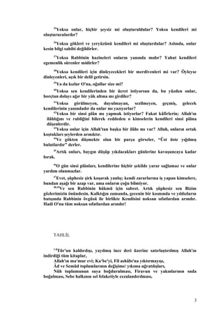 35
Yoksa onlar, hiçbir şeysiz mi oluşturuldular? Yoksa kendileri mi
oluşturuculardır?
36
Yoksa gökleri ve yeryüzünü kendileri mi oluşturdular? Aslında, onlar
kesin bilgi sahibi değildirler.
37
Yoksa Rabbinin hazineleri onların yanında mıdır? Yahut kendileri
egemenlik sürenler midirler?
38
Yoksa kendileri için dinleyecekleri bir merdivenleri mi var? Öyleyse
dinleyenleri, açık bir delil getirsin.
39
Ya da kızlar O'na, oğullar size mi?
40
Yoksa sen kendilerinden bir ücret istiyorsun da, bu yüzden onlar,
borçtan dolayı ağır bir yük altına mı girdiler?
41
Yoksa görülmeyen, duyulmayan, sezilmeyen, geçmiş, gelecek
kendilerinin yanındadır da onlar mı yazıyorlar?
42
Yoksa bir sinsi plân mı yapmak istiyorlar? Fakat kâfirlerin; Allah'ın
ilâhlığını ve rabliğini bilerek reddeden o kimselerin kendileri sinsi plâna
düşenlerdir.
43
Yoksa onlar için Allah'tan başka bir ilâhı mı var? Allah, onların ortak
koştukları şeylerden arınıktır.
44
Ve gökten düşmekte olan bir parça görseler, “Üst üste yığılmış
bulutlardır” derler.
45
Artık onları, baygın düşüp yıkılacakları günlerine kavuşuncaya kadar
bırak.
46
O gün sinsi plânları, kendilerine hiçbir şekilde yarar sağlamaz ve onlar
yardım olunmazlar.
47
Evet, şüphesiz şirk koşarak yanlış; kendi zararlarına iş yapan kimselere,
bundan aşağı bir azap var, ama onların çoğu bilmiyor.
48,49
Ve sen Rabbinin hükmü için sabret. Artık şüphesiz sen Bizim
gözlerimizin önündesin. Kalktığın zamanda, gecenin bir kısmında ve yıldızların
batışında Rabbinin övgüsü ile birlikte Kendisini noksan sıfatlardan arındır.
Hadi O'nu tüm noksan sıfatlardan arındır!
TAHLİL
1-8
Tûr'un kaldırılışı, yayılmış ince deri üzerine satırlaştırılmış Allah'ın
indirdiği tüm kitaplar,
Allah'ın ma‘mur evi; Ka‘be'yi, Fil ashâbı'na yıktırmayışı,
Âd ve Semûd toplumlarının değişime/ yıkıma uğratılışları,
Nûh toplumunun suya boğdurulması, Firavun ve yakınlarının suda
boğulması, Sebe halkının sel felaketiyle cezalandırılması,
3
 