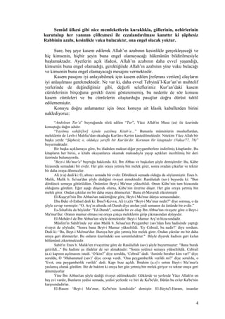 Semûd ülkesi gibi nice memleketlerin kuraklıkla, göllerinin, nehirlerinin
kurutulup her yanının çölleşmesi ile cezalandırılması kanıttır ki şüphesiz
Rabbinin azabı, kesinlikle vuku bulacaktır, ona engel olacak yoktur.
Sure, beş şeye kasem edilerek Allah’ın azabının kesinlikle gerçekleşeceği ve
hiç kimsenin, hiçbir şeyin buna engel olamayacağı hükmünün bildirilmesiyle
başlamaktadır. Ayetlerin açık ifadesi, Allah’ın azabının daha evvel yaşandığı,
kimsenin buna engel olamadığı, gerektiğinde Allah’ın azabının yine vuku bulacağı
ve kimsenin buna engel olamayacağı mesajını vermektedir.
Kasem pasajını iyi anlayabilmek için kasem edilen [referans verilen] olayların
iyi anlaşılması gerekmektedir. Ne var ki, daha evvel Tebyinü’l-Kur’an’ın muhtelif
yerlerinde de değindiğimiz gibi, değerli seleflerimiz Kur’an’daki kasem
cümlelerinin birçoğuna gerekli özeni gösterememiş, bu nedenle de söz konusu
kasem cümleleri ve bu cümlelerin oluşturduğu pasajlar doğru dürüst tahlil
edilememiştir.
Konuyu doğru anlamamız için önce konuya ait klasik kabullerden birini
naklediyoruz:
“Andolsun Tur’a” buyruğunda sözü edilen “Tur”, Yüce Allah'ın Musa (as) ile üzerinde
konuştuğu dağın adıdır.
“Yayılmış sahife[ler] içinde yazılmış Kitab’a…” Bununla müminlerin mushaflardan,
meleklerin de Levh-i Mahfuz'dan okuduğu Kur'ân-ı Kerim kastedilmektedir. Nitekim Yüce Allah bir
başka yerde “Şüphesiz o, oldukça şerefli bir Kur'ân'dır. Korunan bir kitaptadır (Vakıa/77, 78)”
buyurmaktadır.
Bir başka açıklamaya göre, bu ifadeden maksat diğer peygamberlere indirilmiş kitaplardır. Bu
kitapların her birisi, o kitabı okuyanlarca okumak maksadıyla yayıp açtıkları inceltilmiş bir deri
üzerinde bulunuyordu.
"Beyt-i Ma'mur'a" buyruğu hakkında Ali, İbn Abbas ve başkaları şöyle demişlerdir: Bu, Kâbe
hizasında semadaki bir evdir. Her gün oraya yetmiş bin melek girer, sonra oradan çıkarlar ve tekrar
bir daha oraya dönmezler.
Ali (r.a) dedi ki: O, altıncı semada bir evdir. Dördüncü semada olduğu da söylenmiştir. Enes b.
Malik, Malik b. Sa'saa'dan şöyle dediğini rivayet etmektedir: Rasûluüah (sav) buyurdu ki: "Ben
dördüncü semaya götürüldüm. Önümüze Beyt-i Ma'mur yükseltildi. Onun Kâbe’nin tam hizasında
olduğunu gördüm. Eğer aşağı düşecek olursa, Kâbe’nin üzerine düşer. Her gün oraya yetmiş bin
melek girer. Ondan çıktılar mı bir daha oraya dönmezler.' Bunu el-Maverdi zikretmiştir
El-Kuşeyrî'nin İbn Abbas'tan naklettiğine göre, Beyt-i Ma'mur dünya semasındadır.
Ebu Bekr el-Enbarî dedi ki: İbnu'l-Kevva, Ali (r.a)'a “Beyt-i Ma’mur nedir?” diye sormuş, o da
şöyle cevap vermiştir: “O, Arş’ın altında ed-Durah diye anılan yedi semanın da üstünde bir evdir.”
Es-Sıhah'da da böyledir: "Ed-Durah", semada bir ev olup İbn Abbas'tan rivayete göre o Beyt-i
Ma'mur'dur. Oranın mamur olması ise oraya çokça meleklerin girip çıkmasından dolayıdır.
El-Mehdevî de İbn Abbas'tan söyle demektedir: Beyt-i Mamur Arş’ın hiza-sındadir.
Müslim'in Sahih'inde yer alan Malik b. Sa'saa'nın Peygamber (sav)'dan İsra hadisinde yaptığı
rivayet de şöyledir; "Sonra bana Beyt-i Mamur yükseltildi. ‘Ey Cebrail, bu nedir?’ diye sordum.
Dedi ki: ‘Bu, Beyt-i Ma'mur'dur. Buraya her gün yetmiş bin melek girer. Ondan çıktılar mı bir daha
oraya geri dönmezler. Bu onların üzerindeki son sorumluluktur." Böyle diyerek hadisin geri kalan
bölümünü zikretmektedir.
Sabit'in Enes b. Malik'ten rivayetine göre de Rasûlullah (sav) şöyle buyurmuştur: "Bana burak
getirildi..." Bu hadiste şu ifadeler de yer almaktadır: "Sonra yedinci semaya yükseltildik. Cebrail
(a.s) kapının açılmasını istedi. ‘O kim?’ diye soruldu, ‘Cebrail’ dedi. ‘Seninle beraber kim var?’ diye
soruldu, O ‘Muhammed (sav)’ diye cevap verdi. ‘Ona peygamberlik verildi mi?’ diye soruldu, o
‘Evet, ona peygamberlik verildi’ dedi. Kapı bize açıldı. İbrahim (a.s)’ı sırtını Beyt-i Ma’mur'a
yaslamış olarak gördüm. Bir de baktım ki oraya her gün yetmiş bin melek giriyor ve tekrar oraya geri
dönmüyorlar
Yine İbn Abbas'tan şöyle dediği rivayet edilmektedir: Göklerde ve yerlerde Yüce Allah'ın on
beş evi vardır, Bunların yedisi semada, yedisi yerlerde ve biri de Ka'be'dir. Bütün bu evler Ka'be'nin
karşısındadırlar.
El-Hasen: ‘Beyt-i Ma’mur, Ka'be'nin kendisidir’ demiştir. El-Beytu'l-Haram, insanlar
4
 