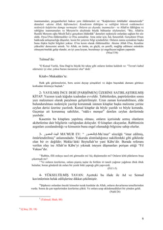 inanmamaları, peygamberleri haksız yere öldürmeleri ve: “Kalplerimiz örtülüdür/ sünnetsizdir”
demeleri –aksine Allah, küfretmeleri; Kendisinin ilâhlığını ve rabliğini bilerek reddetmeleri
nedeniyle kalplerine damga vurmuştur. Onların azı dışında, inanmazlar– ve Allah'ın ilâhlığına ve
rabliğine inanmamaları ve Meryem'in aleyhinde büyük bühtanlar söylemeleri; “Biz, Allah'ın
Rasûlü Meryem oğlu Mesih Îsâ'yı gerçekten öldürdük” demeleri nedeniyle onlardan sağlam bir söz
aldık. Oysa O'nu öldürmediler ve O'nu asmadılar. Ama onlar için, Îsâ, benzetildi. Gerçekten O'nun
hakkında anlaşmazlığa düşenler, kesin bir yetersiz bilgi içindedirler. Onların zanna uymaktan başka
buna ilişkin hiçbir bilgileri yoktur. O’nu kesin olarak öldürmediler. Aksine Allah O'nu, Kendine
yükseltti/ derecesini artırdı. Ve Allah, en üstün, en güçlü, en şerefli, mağlûp edilmesi mümkün
olmayan/mutlak galip olandır, en iyi yasa koyan, bozulmayı iyi engelleyen/sağlam yapandır.
(Nisa/154)
Talmud’da:
"O Kutsal Varlık, Sina Dağı'nı büyük bir tekne gibi onların üstüne kaldırdı ve: "Tevrat'ı kabul
ederseniz iyi olur, yoksa burası mezarınız olur" dedi.3
Kitab-ı Mukaddes’te:
Halk gök gürlemelerini, boru sesini duyup şimşekleri ve dağın başındaki dumanı görünce
korkudan titremeye başladı.4
2- YAYILMIŞ İNCE DERİ [PARŞÖMEN] ÜZERİNE SATIRLAŞTIRILMIŞ
KİTAP: Yazının icadı kâğıdın icadından evveldir. Tabletlerden, papirüslerden sonra
yazı malzemesi olarak parşömen geliştirilmiştir. Uzun zaman korunabilmesi, elde
bulundurulması nedeniyle yazılıp korunmak istenen kitaplar başka malzeme yerine
ceylan derisi üzerine yazılırdı. Kutsal kitaplar da böyle yazıldı ve böyle korundu.
Geçmişe ait korunmuş sahifeler, “rakk-ı menşur” denilen ceylan derilerinde
yazılıdır.
Kasemin bu kitaplara yapılmış olması, onların içerisinde azmış olanların
akıbetlerine dair bilgilerin varlığından dolayıdır. O kitapları okuyanlar, Rabbimizin
azgınları cezalandırdığı ve kimsenin buna engel olamadığı bilgisine sahip olurlar.
3- ‫مور‬‫م‬‫المعم‬ ‫البيت‬ MA’MUR EV: “ ‫مور‬‫م‬‫المعم‬el-Ma’mur” sözcüğü “imar edilmiş,
ömürlendirilmiş” anlamındadır. Yukarıda alıntıladığımız nakillerdeki gibi göklerde
olan bir ev değildir; Mekke’deki Beytullah’tır yani Kâbe’dir. Burada referans
verilen olay ise Allah’ın Kâbe’yi yıkmak isteyen düşmanları perişan ettiği “Fil
Vakası”dır.
1,2
Rabbin, filli orduya nasıl etti görmedin mi/ hiç düşünmedin mi? Onların kötü plânlarını boşa
çıkarmadı mı?
3-5
Ve onların üzerlerine, onlara pişmiş taşlar ile birlikte iri taneli yağmur yağdıran öbek öbek
bulutlar; boran gönderdi de onları bir yenik bitki yaprağı gibi yapıverdi.
(Fil/1-5)
4- YÜKSELTİLMİŞ TAVAN: Ayetteki bu ifade ile Ad ve Semud
kavimlerinin helak edilişlerine dikkat çekilmiştir.
26
Şüphesiz onlardan önceki kimseler tuzak kurdular da Allah, onların duvarlarına temellerinden
vurdu. Sonra da çatı tepelerinden üzerlerine çöktü. Ve onlara azap akledemedikleri bir yönden geldi.
(Nahl/26)
3
(Talmud; Shab, 88)
4
(Çıkış; 20; 18)
6
 