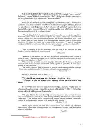 5- DOLDURULMUŞ/TUTUŞTURULMUŞ DENİZ: Ayetteki “‫مسجور‬ Mescur”
kelimesi, “ ‫سجر‬scr” kökünden türetilmiştir. “Scr”, “doldurmak, akmak, suyu gitmek,
sel suyuyla dolmak, fırını tutuşturmak” anlamlarındadır.5
Sözcüğün bu anlamları dikkate alındığında, “doldurulmuş deniz” ifadesiyle şu
azapların anlaşılması mümkün olmaktadır: Nuh kavmin suya gark edilmesi, Firavun
ve yakınlarının suda boğulması, Sebe’ halkının sel felaketiyle cezalandırılması,
Semud ülkesi gibi nice memleketlerin kuraklıkla, göllerinin, nehirlerinin kurutulup
her yanının çölleşmesi ile cezalandırılması.
90-92
Ve İsrâîloğulları'nı bol sudan/nehirden geçirdik. Ama Firavun ve askerleri azgınlık ve
düşmanlıkla onları hemen izledi. Sonunda boğulma ona yetişince, “Gerçekten, İsrâîloğulları'nın
inandığı Tanrı'dan başka tanrı olmadığına ben de inandım, ben de teslim olanlardanım” dedi. –Şimdi
mi? Hâlbuki daha önce isyan etmiştin ve de bozgunculardan olmuştun. Artık Biz senden sonra
geleceklere ibret olasın diye, bugün seni zırhınla birlikte kurtaracağız.– Ve şüphesiz insanlardan
birçoğu kesinlikle Bizim âyetlerimize/ alâmetlerimize/ göstergelerimize karşı duyarsız/ilgisizdirler.
(Yunus/90- 92)
50
Hani bir zamanlar da Biz, bol suyu/nehiri sizin için yarıp da sizi kurtarmış, siz bakıp
dururken Firavun'un yakınlarını da suda boğmuştuk.
(Bakara/50)
15
Andolsun ki Sebe toplumu için yurt tuttukları yerde bir alâmet/gösterge vardı: Sağdan ve
soldan iki bahçe! –“Rabbinizin rızkından yiyin ve O'nun için nimetlerin karşılığını ödeyin! Ne güzel
bir belde ve çok bağışlayıcı bir Rabb!”–
16
Fakat onlar yüz çevirdiler; nimetlerin karşılığını ödemediler. Biz de üzerlerine barajların
selini salıverdik ve iki bahçelerini onlara buruk yemişli, ılgınlık ve içinde biraz da “sidir ağacı”
bulunan iki bahçeye çevirdik.
17
Bu, onların küfretmiş; Allah'ın ilâhlığını ve rabliğini bilerek reddetmiş olmaları nedeniyle
Bizim onları cezalandırmamızdır. Ve Biz sadece çok nankör olanları cezalandırırız.
(Sebe/15-17)
Ve Nuh/25, A’raf/61-64, Mülk/30, Şems/11-14.
9,10
O gün gök, sarsıldıkça sarsılır, dağlar da yürüdükçe yürür.
11,12
Öyleyse, o gün boş uğraş içinde oynayıp duran yalanlayıcıların vay
haline!
Bu ayetlerde artık dünyanın işlevini tamamladığı, kıyametle beraber yeni bir
oluşumun başladığı mesajı verilmekte ve ahireti inkâr edenleri bekleyen perişanlığa
dikkat çekilerek inkârcılar uyarılmaktadırlar.
48-51
O gün, Allah'ın, her nefsi kazandığı ile karşılıklandırması için, yeryüzü bir başka
yeryüzüyle değiştirilecek, gökler de. Ve onlar, Bir ve gücüne karşı durulmaz olan Allah için ortaya
çıkacaklardır. O gün, suçluları zincire vurulmuş olarak görürsün. Onların gömlekleri katrandandır,
yüzlerini de ateş kaplayacaktır. Şüphesiz Allah, hesabı çok çabuk görendir.
(İbrahim/48- 51)
88
Ve sen dağları görürsün; sen onları donuk, durgun sanırsın. Oysa onlar her şeyi sapasağlam
yapan Allah'ın yapımı olarak bulutun yürümesi gibi yürümektedirler. Şüphesiz ki O, yaptıklarınıza
tamamıyla haberdardır:
(Neml/88)
5
(Lisanü’l- Arab, c. 4, s. 498,499, scr mad.)
7
 