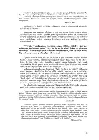 47
Ve Bizim dağları yürüttüğümüz gün; ve sen yeryüzünü çırılçıplak/ dümdüz göreceksin. Ve
Biz onları bir araya topladık. Böylece onlardan hiçbir kimseyi bırakmadık.
48
Ve onlar, saf hâlinde Rabbine yayılmışlardır: “Şüphesiz sizi ilk önce oluşturduğumuz gibi
Bize geldiniz. Aslında siz, sizin için buluşma zamanı gerçekleştirmeyeceğimize bâtılca
inanıyordunuz.”
(Kehf/47, 48)
Ve Mümin/85, Ta Ha/105- 107, Vakıa/5, Hakkah/14, Meariç/9, Müzzemmil/14, Mürselat/10,
Nebe’/20, Tekvir/3, Kariah/5.
Konumuz olan ayetteki “Öyleyse, o gün boş uğraş içinde oynayıp duran
yalanlayıcıların vay haline!” cümlesi, yalanlayıcıların boş işlerle, işe yaramayacak
şeylerle uğraştıkları için kınanıp tehdit edildiklerini ifade etmektedir. Bu halleriyle
onlar, mezbahaya kesime giderken karınlarını şişirmeye çalışan hayvanlara
benzemektedirler.
13-16
O gün yalanlayıcılar, cehennem ateşine itildikçe itilirler. –İşte bu,
yalanlayıp durduğunuz ateştir! Peki, bu da mı bir sihir? Yoksa siz görmüyor
musunuz? Yaslanın oraya! İster sabredin ister sabretmeyin, artık sizin için birdir.
Siz, sadece yaptıklarınızın karşılığını alacaksınız!–
Oyunla oynaşla ömür tüketen inkârcılar o gün cehennem ateşine itildikçe
itilirler. Onlara “İşte bu, yalanlayıp durduğunuz ateştir! Peki, bu da mı bir sihir?”
denir. Böylece alay edip durdukları, çeşitli saçma bahaneler ileri sürek
yalanladıkları ahiretin gerçekliğine bizzat tanık olurlar. İçine itildikleri ateş sadece
yaptıklarının karşılığı olarak aldıkları bir karşılıktır.
Yalanlayıcıların cehennem kenarında “Peki, bu da mı bir sihir?” istihzasına
maruz kalmaları, kendilerine Kur’an tebliğ edildiği, cehennem ile uyarıldıkları
zaman elçi hakkında “Bu sırf kelime oyunudur, sözle büyülemedir, bunlarla bizi
ahmak yerine koyuyor” dediklerine karşılıktır. Bir bakıma bu tavırları hatırlatılıp
“Şimdi söyleyin! Önünüzdeki şu cehennem bir sihir midir? Yoksa siz görmüyor
musunuz? Yaslanın oraya! İster sabredin ister sabretmeyin, artık sizin için birdir.
Siz sadece yaptıklarınızın karşılığını alacaksınız!” denilmektedir.
Bu sahneler, ileri derecede uyarı amacıyla verilmektedir. Nitekim bu sahneden
sonra gelecek sahnelerde mücrimler her şeyi itiraf etmektedirler:
21
Onlar, toplu olarak Allah için ortaya çıktılar. Sonra da zayıf olan kişiler, büyüklük taslayan
kişilere: “Şüphesiz bizler, sizlere uyan kimseler idik. Peki, şimdi siz, Allah'ın azabından bir şeyi
bizden savar mısınız?” dediler. O büyüklük taslayanlar: “Allah, bize kılavuz olsaydı biz kesinlikle
size kılavuz olurduk. Bizler sızlansak ya da sabretsek bizim için birdir. Bizim için kaçacak herhangi
bir yer yoktur” dediler
(İbrahim/21)
69-76
Allah'ın âyetleri üzerinde tartışanları görmedin mi/hiç düşünmedin mi? Nasıl da
döndürülüyorlar? Kitabı ve elçilerimize gönderdiklerimizi yalanlayanlar elbette ileride,
boyunlarında halkalar ve zincirler olarak kaynar suya sürülüp, sonra ateşte yakılırlarken
bileceklerdir. Sonra onlara: “Allah'ın astlarından ortaklar koştuğunuz şeyler nerededir?” denir.
Onlar: “Bizden kaybolup gittiler; aslında biz zaten önceleri hiçbir şeye yakarmıyorduk” derler. İşte
Allah, kâfirleri; Kendisinin ilâhlığını ve rabliğini bilerek reddedenleri böyle saptırır: “İşte bu,
yeryüzünde haksız yere şımarmanız ve böbürlenmenizden ötürüdür. Orada sürekli kalmak üzere
cehennem kapılarına girin!” –İşte, büyüklenenlerin durağı ne de kötüdür!–
(Mü'min/69-76)
8
 