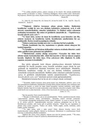 20,21
Ve yoldan çıkanlara gelince, onların varacağı yer de Ateş'tir. Her çıkmak istediklerinde
oraya yeniden çevrilecekler ve onlara, “Yalanlayıp durduğunuz Ateş'in azabını tadın” denilecektir.
Hiç kuşkusuz, dönerler diye onlara, büyük cezanın biraz hafifinden, en yakın cezadan da tattıracağız.
(Secde/20)
Ve Sebe’/42, Al-i Imran/106, Al-i Imran/181, En’am/30, Enfal/ 35, 50, Araf/39, Hacc/22,
Ankebut/55, Secde/14.
17-20
Şüphesiz Allah'ın koruması altına girmiş kişiler, Rablerinin
kendilerine verdiği ile sıra sıra dizilmiş koltuklara yaslanarak, zevk ü sefâ
sürerek cennetlerdedirler, nimetler içindedirler. Ve Rableri onları cehennem
azabından korumuştur. Biz onları iri gözlülerle eşleştirdik de. –“Yaptıklarınıza
karşılık afiyetle yiyin, için!”–
21
Ve iman eden, soyları da iman ile kendilerine uyan kimseler; işte Biz,
onların soylarını da kendilerine kattık. Kendilerinin amellerinden bir şey
eksiltmedik. Herkes kendi kazandığıyla rehindir.
22
Onlara canlarının istediği meyveler ve etlerden bol bol sergiledik.
23
Orada, kendisinde boş söz, saçmalama ve günaha sokma olmayan bir
kadehi kapışırlar.
24
Ve kendilerine ait birtakım delikanlılar onların etrafında dönerler; sanki
onlar sedefleri içine gizlenmiş inci gibidirler.
25-28
Birbirlerinin yüzüne dönüp soruyorlar: “Gerçekte biz daha önce
ailemiz içinde korkanlardan idik. Allah bizi kayırdı ve bizi içe işleyen azaptan
korudu. Şüphesiz biz daha önce, O'na yalvarıyor idik. Şüphesiz O, iyilik
yapanın, acıyanın ta kendisidir.”
Boş işlerle uğraşarak ömür tüketen yalanlayıcıların ahiretteki hallerinin
anlatıldığı bir önceki pasajdan sonra, karşıtlık metoduna uygun olarak bu ayet
grubunda da muttakilerin ahiretteki konumları tasvir edilmektedir. Muttakiler,
Rablerinin kendilerine verdiği ile sıra sıra dizilmiş koltuklara yaslanarak
cennetlerde zevkusefa süreceklerdir. Rabbleri onları cehennem azabından korumuş,
ayrıca iri gözlülerle [ideallerindeki eşlerle] eşleştirilmişlerdir. “Yaptıklarınıza
karşılık afiyetle yiyin, için!” denilmek suretiyle orada ağırlanmaktadırlar.
Muttakilerin konumu Kur’an’da sık sık ve detaylı olarak verilmiştir:
31-37
Kesinlikle Allah'ın koruması altına girmiş kişiler için, Rabbinden; göklerin, yerin ve bu
ikisi arasındakilerin Rabbinden; Rahmân'dan [yarattığı bütün canlılara dünyada çokça merhamet eden
Allah'tan] bir karşılık ve yeterli bir bağış olarak korunaklar/ kurtuluş mekânları; sulak bağlar-
bahçeler, üzümler, hepsi bir seviyede tomurcuklar; çiçek bahçeleri, dolu dolu su kapları vardır. Onlar,
orada boş bir söz ve yalan duymazlar. –Onlar, O'nun huzurunda söz söylemeye güç yetiremezler.–
(Nebe’/31- 37)
12
İşte öne geçenler, Naim cennetlerindedirler.
13,14
Birçoğu evvelkilerdendir, çok azı da sonrakilerdendir. 24
Onlar, yaptıklarına karşılık olarak,
15
mücevherlerle işlenmiş tahtlar üzerindedirler. 16
Karşılıklı onların üzerinde yaslanırlar.
17,23
Çevrelerinde, kaynağından doldurulmuş testiler, ibrikler, kadehler –ki ondan ne başları ağrıtılır,
ne de akılları giderilir– beğendiklerinden meyveler, canlarının çektiğinden kuş eti ile; hiç
büyütülmeyen çocuklar, saklı inciler gibi iri gözlüler dolaşırlar. 25
Orada boş söz, saçmalama ve
günaha sokan şeyleri işitmezler. 26
Sadece söz olarak: “Selâm [sağlık, esenlik, mutluluk], selâm
[sağlık, esenlik, mutluluk]!”
27-34
Ve sağın yaranı, nedir o sağın yaranı! Onlar, dikensiz kirazlar, meyve dizili
muzlar/akasyalar, uzamış gölgeler, fışkıran su, kesilmeyen; tükenmeyen ve yasaklanmayan birçok
meyveler ve yükseltilmiş döşekler içindedirler.
35
Şüphesiz Biz, kirazı, muzu, gölgeleri, fışkıran suyu öyle bir yaratışla yarattık. 36-38
Ki onları,
sağın ashâbı için albenili ve hepsi bir ayarda hiç dokunulmamışlar yaptık.
9
 