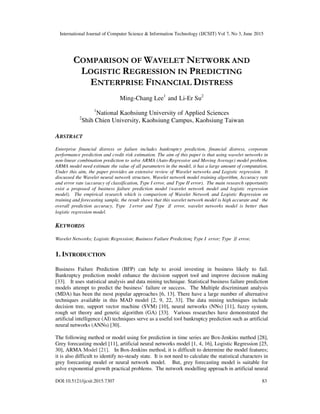 International Journal of Computer Science & Information Technology (IJCSIT) Vol 7, No 3, June 2015
DOI:10.5121/ijcsit.2015.7307 83
COMPARISON OF WAVELET NETWORK AND
LOGISTIC REGRESSION IN PREDICTING
ENTERPRISE FINANCIAL DISTRESS
Ming-Chang Lee1
and Li-Er Su2
1
National Kaohsiung University of Applied Sciences
2
Shih Chien University, Kaohsiung Campus, Kaohsiung Taiwan
ABSTRACT
Enterprise financial distress or failure includes bankruptcy prediction, financial distress, corporate
performance prediction and credit risk estimation. The aim of this paper is that using wavelet networks in
non-linear combination prediction to solve ARMA (Auto-Regressive and Moving Average) model problem.
ARMA model need estimate the value of all parameters in the model, it has a large amount of computation.
Under this aim, the paper provides an extensive review of Wavelet networks and Logistic regression. It
discussed the Wavelet neural network structure, Wavelet network model training algorithm, Accuracy rate
and error rate (accuracy of classification, Type I error, and Type II error). The main research opportunity
exist a proposed of business failure prediction model (wavelet network model and logistic regression
model). The empirical research which is comparison of Wavelet Network and Logistic Regression on
training and forecasting sample, the result shows that this wavelet network model is high accurate and the
overall prediction accuracy, Type Ⅰerror and Type Ⅱ error, wavelet networks model is better than
logistic regression model.
KEYWORDS
Wavelet Networks; Logistic Regression; Business Failure Prediction; Type I error; Type Ⅱerror.
1. INTRODUCTION
Business Failure Prediction (BFP) can help to avoid investing in business likely to fail.
Bankruptcy prediction model enhance the decision support tool and improve decision making
[33]. It uses statistical analysis and data mining technique. Statistical business failure prediction
models attempt to predict the business’ failure or success. The Multiple discriminant analysis
(MDA) has been the most popular approaches [6, 13]. There have a large number of alternative
techniques available in this MAD model [2, 9, 22, 33]. The data mining techniques include
decision tree, support vector machine (SVM) [10], neural networks (NNs) [11], fuzzy system,
rough set theory and genetic algorithm (GA) [33]. Various researches have demonstrated the
artificial intelligence (AI) techniques serve as a useful tool bankruptcy prediction such as artificial
neural networks (ANNs) [30].
The following method or model using for prediction in time series are Box-Jenkins method [28],
Grey forecasting model [11], artificial neural networks model [1, 4, 16], Logistic Regression [25,
30], ARMA Model [21]. In Box-Jenkins method, it is difficult to determine the model features;
it is also difficult to identify no-steady state. It is not need to calculate the statistical characters in
grey forecasting model or neural network model. But, grey forecasting model is suitable for
solve exponential growth practical problems. The network modelling approach in artificial neural
 