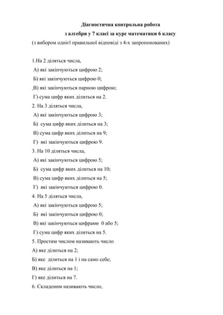 Діагностична контрольна робота
з алгебри у 7 класі за курс математики 6 класу
(з вибором однієї правильної відповіді з 4-х запропонованих)
1.На 2 діляться числа,
А) які закінчуються цифрою 2;
Б) які закінчуються цифрою 0;
В) які закінчуються парною цифрою;
Г) сума цифр яких ділиться на 2.
2. На 3 діляться числа,
А) які закінчуються цифрою 3;
Б) сума цифр яких ділиться на 3;
В) сума цифр яких ділиться на 9;
Г) які закінчуються цифрою 9.
3. На 10 діляться числа,
А) які закінчуються цифрою 5;
Б) сума цифр яких ділиться на 10;
В) сума цифр яких ділиться на 5;
Г) які закінчуються цифрою 0.
4. На 5 діляться числа,
А) які закінчуються цифрою 5;
Б) які закінчуються цифрою 0;
В) які закінчуються цифрами 0 або 5;
Г) сума цифр яких ділиться на 5.
5. Простим числом називають число
А) яке ділиться на 2;
Б) яке ділиться на 1 і на само себе;
В) яке ділиться на 1;
Г) яке ділиться на 7.
6. Складеним називають число,
 
