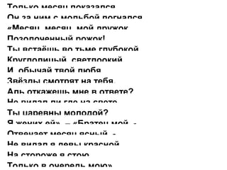 Только месяц показался,
Он за ним с мольбой погнался.
«Месяц, месяц, мой дружок,
Позолоченный рожок!
Ты встаёшь во тьме глубокой,
Круглолицый, светлоокий,
И, обычай твой любя,
Звёзды смотрят на тебя.
Аль откажешь мне в ответе?
Не видал ли где на свете
Ты царевны молодой?
Я жених ей». – «Братец мой, -
Отвечает месяц ясный, -
Не видал я девы красной.
На стороже я стою
Только в очередь мою».
 