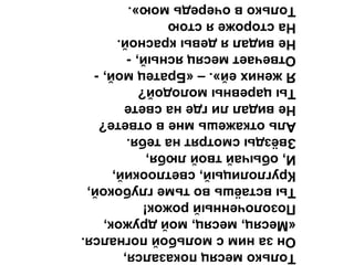 Толькомесяцпоказался,
Онзанимсмольбойпогнался.
«Месяц,месяц,мойдружок,
Позолоченныйрожок!
Тывстаёшьвотьмеглубокой,
Круглолицый,светлоокий,
И,обычайтвойлюбя,
Звёздысмотрятнатебя.
Альоткажешьмневответе?
Невидаллигденасвете
Тыцаревнымолодой?
Яженихей».–«Братецмой,-
Отвечаетмесяцясный,-
Невидалядевыкрасной.
Насторожеястою
Тольковочередьмою».
 