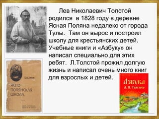 Лев Николаевич Толстой
родился в 1828 году в деревне
Ясная Поляна недалеко от города
Тулы. Там он вырос и построил
школу для крестьянских детей.
Учебные книги и «Азбуку» он
написал специально для этих
ребят. Л.Толстой прожил долгую
жизнь и написал очень много книг
для взрослых и детей.
 
