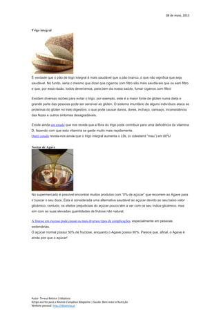 08 de maio, 2013
Autor: Teresa Batista | tbbatista
Artigo escrito para a Revista Complexo Magazine | Saúde: Bem-estar e Nutrição
Website pessoal: http://tbbatista.pt
Trigo integral
É verdade que o pão de trigo integral é mais saudável que o pão branco, o que não significa que seja
saudável. No fundo, seria o mesmo que dizer que cigarros com filtro são mais saudáveis que os sem filtro
e que, por essa razão, todos deveríamos, para bem da nossa saúde, fumar cigarros com filtro!
Existem diversas razões para evitar o trigo, por exemplo, este é a maior fonte de glúten numa dieta e
grande parte das pessoas pode ser sensível ao glúten. O sistema imunitário de alguns indivíduos ataca as
proteínas do glúten no trato digestivo, o que pode causar danos, dores, inchaço, cansaço, inconsistência
das fezes e outros sintomas desagradáveis.
Existe ainda um estudo que nos revela que a fibra do trigo pode contribuir para uma deficiência da vitamina
D, fazendo com que esta vitamina se gaste muito mais rapidamente.
Outro estudo revela-nos ainda que o trigo integral aumenta o LDL (o colesterol “mau”) em 60%!
Nectar de Agave
No supermercado é possível encontrar muitos produtos com “0% de açúcar” que recorrem ao Agave para
ir buscar o seu doce. Esta é considerada uma alternativa saudável ao açúcar devido ao seu baixo valor
glicémico, contudo, os efeitos prejudiciais do açúcar pouco têm a ver com os seu índice glicémico, mas
sim com as suas elevadas quantidades de frutose não natural.
A frutose em excesso pode causar os mais diversos tipos de complicações, especialmente em pessoas
sedentárias.
O açúcar normal possui 50% de fructose, enquanto o Agave possui 90%. Parece que, afinal, o Agave é
ainda pior que o açúcar!
 