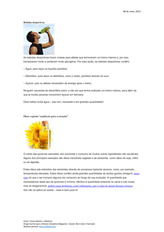 08 de maio, 2013
Autor: Teresa Batista | tbbatista
Artigo escrito para a Revista Complexo Magazine | Saúde: Bem-estar e Nutrição
Website pessoal: http://tbbatista.pt
Bebidas desportivas
As bebidas desportivas foram criadas para atletas que terminaram um treino intenso e, por isso,
transpiraram muito e perderam muito glicogénio. Por esta razão, as bebidas desportivas contêm:
– Água: para repor os líquidos perdidos;
– Eletrólitos: para repor os eletrólitos, como o sódio, perdidos através do suor;
– Açúcar: pois os atletas necessitam de energia após o treino.
Ninguém necessita de electrólitos extra, a não ser que tenha realizado um treino intenso, para além de
que já muitas pessoas consomem açúcar em demasia.
Deve beber muita água – isso sim, necessita e em grandes quantidades!
Óleos vegetais “saudáveis para o coração”
O medo das gorduras saturadas veio aumentar o consumo de muitos outros ingredientes não saudáveis.
Alguns dos principais exemplos são óleos industriais vegetais e de sementes, como óleos de soja, milho
ou de algodão.
Estes óleos são extraídos das sementes através de processos bastante severos, como, por exemplo,
temperaturas elevadas. Estes óleos contêm ainda grandes quantidades de ácidos gordos ómega-6, muito
mais do que o ser humano alguma vez consumiu ao longo da sua evolução. A quantidade que
necessitamos deste tipo de gorduras é mínima, idêntica à quantidade presente na carne e nas nozes,
mas se exagerarmos, podem surgir problemas, como inflamações, que é a base de muitas doenças crónicas.
Isto não se aplica ao azeite – esse é bom para si!
 