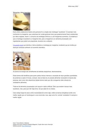 08 de maio, 2013
Autor: Teresa Batista | tbbatista
Artigo escrito para a Revista Complexo Magazine | Saúde: Bem-estar e Nutrição
Website pessoal: http://tbbatista.pt
Margarina e falsas manteigas
Outro efeito colateral da histeria anti gorduras foi a criação das manteigas “saudáveis”. O exemplo mais
conhecido é a margarina, que costumava ter muitas gorduras trans que posteriormente foram substituídas
por óleos vegetais. Assim, o consumo de manteigas diminuiu e o de margarinas aumentou. O problema é
que a manteiga é saudável e a margarina não, pois a margarina é um alimento processado com
ingredientes que podem ser prejudiciais, levando-nos a adoecer.
Um grande estudo que abordou o tema substituiu a manteiga por margarina, revelando que as mortes por
doenças cardíacas sofreram um aumento dramático.
Barras de energia
As barras de energia são semelhantes às bebidas desportivas: desnecessárias.
Estas barras são benéficas para quem pratica treinos intensos e necessita de repor grandes quantidades
de proteínas a cada 2-3 horas, contudo, não se trata de um produto alimentar necessário à maioria das
pessoas, bem como não adquirimos destas barras nada que não consigamos obter através de
verdadeiros alimentos.
Trata-se de alimentos processados com açúcar e sabor artificial. Claro que existem marcas mais
saudáveis, mas, para que não haja erros, há que saber ler os rótulos.
Caso esteja longe de casa e sinta necessidade de comer algo, então as barras energéticas serão uma
melhor opção que um hambúrguer e uma coca-cola, mas, seja como for, comida “verdadeira” é sempre a
melhor opção.
 
