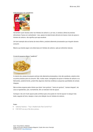 08 de maio, 2013
Autor: Teresa Batista | tbbatista
Artigo escrito para a Revista Complexo Magazine | Saúde: Bem-estar e Nutrição
Website pessoal: http://tbbatista.pt
Junk food baixa em carboidratos
Há também quem decida cortar nos hidratos de carbono e, por isso, é variada a oferta de produtos
alimentares “baixos em carboidratos”, mas, apesar de determinado alimento ter baixos níveis de açúcar e
hidratos de carbono, não significa que seja saudável.
Um bom exemplo são as barras da marca Atkins, produtos altamente processados que ninguém deveria
consumir.
Mesmo que decida seguir uma dieta baixa em hidratos de carbono, opte por alimentos naturais.
Cereais de pequeno-almoço “saudáveis”
A maioria dos cereais de pequeno-almoço são altamente processados e não são saudáveis, estanto entre
os piores produtos para se consumir. São, muitas vezes, carregados de açúcar e hidratos de carbono e os
fabricantes, posteriormente, juntam-lhes algumas vitaminas sintéticas e pequenas quantidades de cereais
integrais.
Não se deixe enganar pelos rótulos que dizem “sem gordura”, “baixo em gordura”, “cereais integrais”, etc.
Leia os ingredientes, pois, normalmente, têm um elevado nível de açúcar.
Começar o dia com muito açúcar pode contribuir para uma queda do nível de açúcar no sangue mais
tarde, seguida de fome, desejos e mais uma refeição rica em hidratos de carbono.
Fonte:
 Authority Nutrition – “Top 11 Health Foods That Can Kill You”
 I DO NOT own any of the above pictures.
 