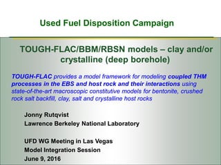 Used Fuel Disposition Campaign
TOUGH-FLAC/BBM/RBSN models – clay and/or
crystalline (deep borehole)
Jonny Rutqvist
Lawrence Berkeley National Laboratory
UFD WG Meeting in Las Vegas
Model Integration Session
June 9, 2016
TOUGH-FLAC provides a model framework for modeling coupled THM
processes in the EBS and host rock and their interactions using
state-of-the-art macroscopic constitutive models for bentonite, crushed
rock salt backfill, clay, salt and crystalline host rocks
 