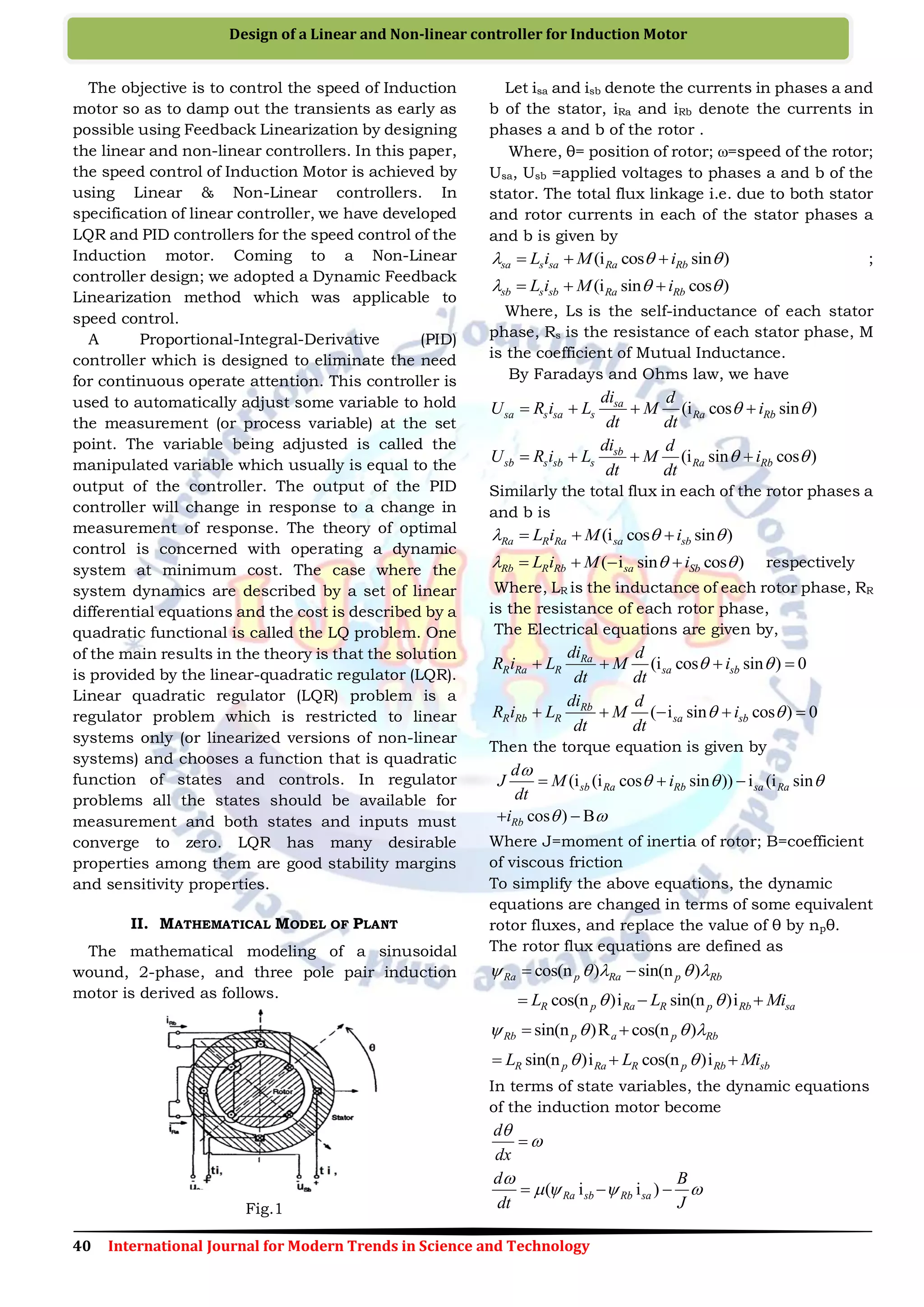 40 International Journal for Modern Trends in Science and Technology
Design of a Linear and Non-linear controller for Induction Motor
The objective is to control the speed of Induction
motor so as to damp out the transients as early as
possible using Feedback Linearization by designing
the linear and non-linear controllers. In this paper,
the speed control of Induction Motor is achieved by
using Linear & Non-Linear controllers. In
specification of linear controller, we have developed
LQR and PID controllers for the speed control of the
Induction motor. Coming to a Non-Linear
controller design; we adopted a Dynamic Feedback
Linearization method which was applicable to
speed control.
A Proportional-Integral-Derivative (PID)
controller which is designed to eliminate the need
for continuous operate attention. This controller is
used to automatically adjust some variable to hold
the measurement (or process variable) at the set
point. The variable being adjusted is called the
manipulated variable which usually is equal to the
output of the controller. The output of the PID
controller will change in response to a change in
measurement of response. The theory of optimal
control is concerned with operating a dynamic
system at minimum cost. The case where the
system dynamics are described by a set of linear
differential equations and the cost is described by a
quadratic functional is called the LQ problem. One
of the main results in the theory is that the solution
is provided by the linear-quadratic regulator (LQR).
Linear quadratic regulator (LQR) problem is a
regulator problem which is restricted to linear
systems only (or linearized versions of non-linear
systems) and chooses a function that is quadratic
function of states and controls. In regulator
problems all the states should be available for
measurement and both states and inputs must
converge to zero. LQR has many desirable
properties among them are good stability margins
and sensitivity properties.
II. MATHEMATICAL MODEL OF PLANT
The mathematical modeling of a sinusoidal
wound, 2-phase, and three pole pair induction
motor is derived as follows.
Fig.1
Let isa and isb denote the currents in phases a and
b of the stator, iRa and iRb denote the currents in
phases a and b of the rotor .
Where, θ= position of rotor; =speed of the rotor;
Usa, Usb =applied voltages to phases a and b of the
stator. The total flux linkage i.e. due to both stator
and rotor currents in each of the stator phases a
and b is given by
(i cos sin )sa s sa Ra RbL i M i     ;
(i sin cos )sb s sb Ra RbL i M i    
Where, Ls is the self-inductance of each stator
phase, Rs is the resistance of each stator phase, M
is the coefficient of Mutual Inductance.
By Faradays and Ohms law, we have
(i cos sin )sa
sa s sa s Ra Rb
di d
U R i L M i
dt dt
    
(i sin cos )sb
sb s sb s Ra Rb
di d
U R i L M i
dt dt
    
Similarly the total flux in each of the rotor phases a
and b is
(i cos sin )Ra R Ra sa sbL i M i    
( i sin cos )Rb R Rb sa SbL i M i      respectively
Where, LR is the inductance of each rotor phase, RR
is the resistance of each rotor phase,
The Electrical equations are given by,
(i cos sin ) 0Ra
R Ra R sa sb
di d
R i L M i
dt dt
    
( i sin cos ) 0Rb
R Rb R sa sb
di d
R i L M i
dt dt
     
Then the torque equation is given by
(i (i cos sin )) i (i sin
cos ) B
sb Ra Rb sa Ra
Rb
d
J M i
dt
i

  
 
  
 
Where J=moment of inertia of rotor; B=coefficient
of viscous friction
To simplify the above equations, the dynamic
equations are changed in terms of some equivalent
rotor fluxes, and replace the value of θ by npθ.
The rotor flux equations are defined as
cos(n ) sin(n )Ra p Ra p Rb     
cos(n )i sin(n )iR p Ra R p Rb saL L Mi   
sin(n )R cos(n )Rb p a p Rb    
sin(n )i cos(n )iR p Ra R p Rb sbL L Mi   
In terms of state variables, the dynamic equations
of the induction motor become
d
dx


( i i )Ra sb Rb sa
d B
dt J

     
 